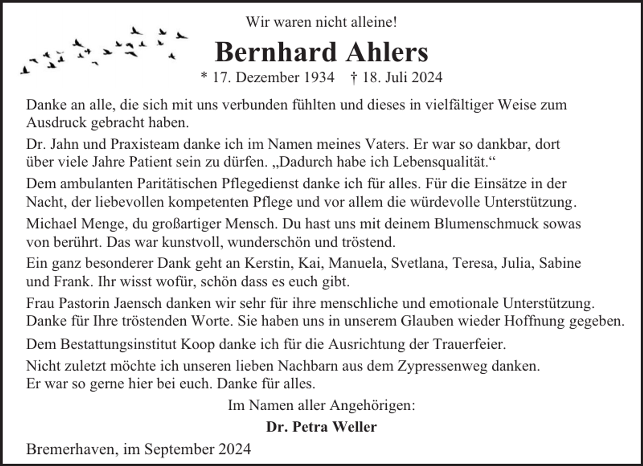 <p>Wir waren nicht alleine!</p><p>Bernhard Ahlers</p><p>* 17. Dezember 1934 † 18. Juli 2024<br />Danke an alle, die sich mit uns verbunden fühlten und dieses in vielfältiger Weise zum<br />Ausdruck gebracht haben.<br />Dr. Jahn und Praxisteam danke ich im Namen meines Vaters. Er war so dankbar, dort<br />über viele Jahre Patient sein zu dürfen. „Dadurch habe ich Lebensqualität.“<br />Dem ambulanten Paritätischen Pflegedienst danke ich für alles. Für die Einsätze in der<br />Nacht, der liebevollen kompetenten Pflege und vor allem die würdevolle Unterstützung .<br />Michael Menge, du großartiger Mensch. Du hast uns mit deinem Blumenschmuck sowas<br />von berührt. Das war kunstvoll, wunderschön und tröstend.<br />Ein ganz besonderer Dank geht an Kerstin, Kai, Manuela, Svetlana, Teresa, Julia, Sabine<br />und Frank. Ihr wisst wofür, schön dass es euch gibt.<br />Frau Pastorin Jaensch danken wir sehr für ihre menschliche und emotionale Unterstützung.<br />Danke für Ihre tröstenden Worte. Sie haben uns in unserem Glauben wieder Hoffnung gegeben.<br />Dem Bestattungsinstitut Koop danke ich für die Ausrichtung der Trauerfeier.<br />Nicht zuletzt möchte ich unseren lieben Nachbarn aus dem Zypressenweg danken.<br />Er war so gerne hier bei euch. Danke für alles.<br />Im Namen aller Angehörigen:<br />Dr. Petra Weller</p><p>Bremerhaven, im September 2024</p>