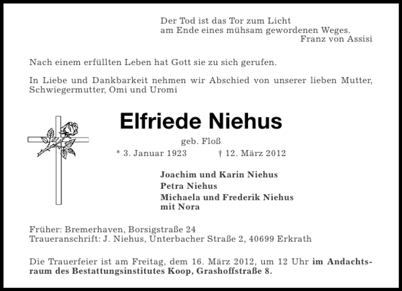 <p>Der Tod ist das Tor zum Licht<br />am Ende eines mühsam gewordenen Weges.<br />Franz von Assisi<br />Nach einem erfüllten Leben hat Gott sie zu sich gerufen.<br />In Liebe und Dankbarkeit nehmen wir Abschied von unserer lieben Mutter,<br />Schwiegermutter, Omi und Uromi</p><p>Elfriede Niehus<br />geb. Floß<br />* 3. Januar 1923<br />† 12. März 2012<br />Joachim und Karin Niehus<br />Petra Niehus<br />Michaela und Frederik Niehus<br />mit Nora<br />Früher: Bremerhaven, Borsigstraße 24<br />Traueranschrift: J. Niehus, Unterbacher Straße 2, 40699 Erkrath<br />Die Trauerfeier ist am Freitag, dem 16. März 2012, um 12 Uhr im Andachtsraum des Bestattungsinstitutes Koop, Grashoffstraße 8.</p>