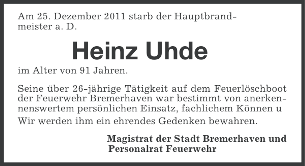 <p>Am 25. Dezember 2011 starb der Hauptbrandmeister a. D.</p><p>Heinz Uhde<br />im Alter von 91 Jahren.<br />Seine über 26-jährige Tätigkeit auf dem Feuerlöschboot<br />der Feuerwehr Bremerhaven war bestimmt von anerkennenswertem persönlichen Einsatz, fachlichem Können u<br />Wir werden ihm ein ehrendes Gedenken bewahren.<br />Magistrat der Stadt Bremerhaven und<br />Personalrat Feuerwehr</p>