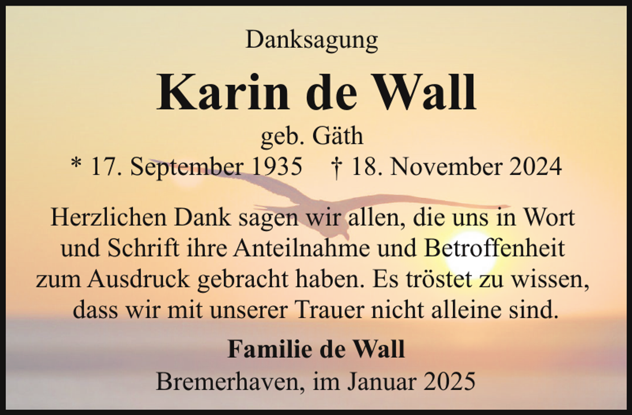 <p>Danksagung</p><p>Karin de Wall</p><p>geb. Gäth<br />* 17. September 1935 † 18. November 2024<br />Herzlichen Dank sagen wir allen, die uns in Wort<br />und Schrift ihre Anteilnahme und Betroffenheit<br />zum Ausdruck gebracht haben. Es tröstet zu wissen,<br />dass wir mit unserer Trauer nicht alleine sind.<br />Familie de Wall<br />Bremerhaven, im Januar 2025</p>