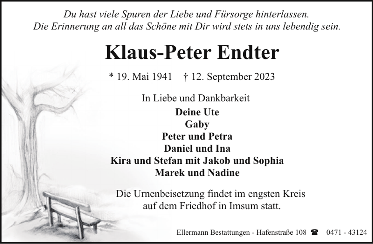 <p>Du hast viele Spuren der Liebe und Fürsorge hinterlassen.<br />Die Erinnerung an all das Schöne mit Dir wird stets in uns lebendig sein.</p><p>Klaus-Peter Endter<br />* 19. Mai 1941 † 12. September 2023<br />In Liebe und Dankbarkeit<br />Deine Ute<br />Gaby<br />Peter und Petra<br />Daniel und Ina<br />Kira und Stefan mit Jakob und Sophia<br />Marek und Nadine<br />Die Urnenbeisetzung findet im engsten Kreis<br />auf dem Friedhof in Imsum statt.<br />Ellermann Bestattungen - Hafenstraße 108</p><p>0471 - 43124</p>