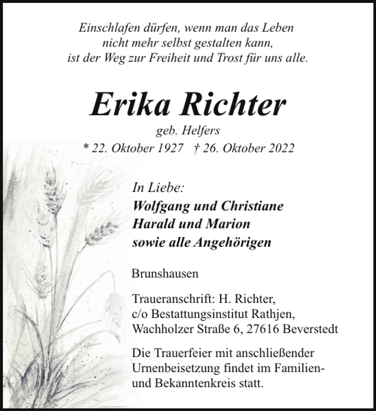 <p>Einschlafen dürfen, wenn man das Leben<br />nicht mehr selbst gestalten kann,<br />ist der Weg zur Freiheit und Trost für uns alle.</p><p>Erika Richter</p><p>geb. Helfers<br />* 22. Oktober 1927 † 26. Oktober 2022</p><p>In Liebe:<br />Wolfgang und Christiane<br />Harald und Marion<br />sowie alle Angehörigen<br />Brunshausen<br />Traueranschrift: H. Richter,<br />c/o Bestattungsinstitut Rathjen,<br />Wachholzer Straße 6, 27616 Beverstedt<br />Die Trauerfeier mit anschließender<br />Urnenbeisetzung findet im Familienund Bekanntenkreis statt.</p>
