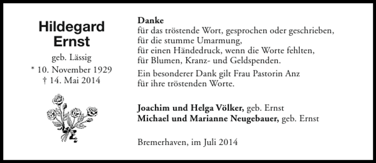 <p>Hildegard<br />Ernst</p><p>geb. Lässig<br />* 10. November 1929<br />† 14. Mai 2014</p><p>Danke<br />für das tröstende Wort, gesprochen oder geschrieben,<br />für die stumme Umarmung,<br />für einen Händedruck, wenn die Worte fehlten,<br />für Blumen, Kranz- und Geldspenden.<br />Ein besonderer Dank gilt Frau Pastorin Anz<br />für ihre tröstenden Worte.<br />Joachim und Helga Völker, geb. Ernst<br />Michael und Marianne Neugebauer, geb. Ernst<br />Bremerhaven, im Juli 2014</p>