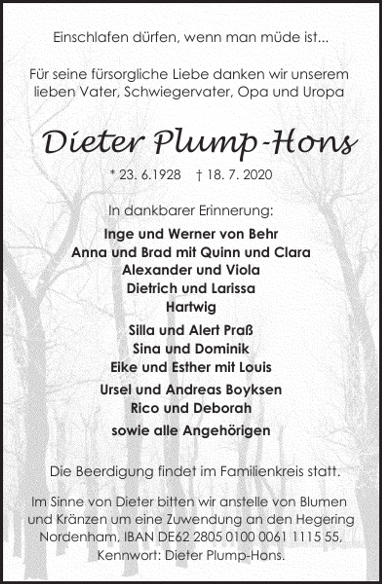 <p>Einschlafen dürfen, wenn man müde ist...<br />Für seine fürsorgliche Liebe danken wir unserem<br />lieben Vater, Schwiegervater, Opa und Uropa</p><p>Dieter Plump-Hons<br />* 23. 6.1928</p><p>† 18. 7. 2020</p><p>In dankbarer Erinnerung:<br />Inge und Werner von Behr<br />Anna und Brad mit Quinn und Clara<br />Alexander und Viola<br />Dietrich und Larissa<br />Hartwig<br />Silla und Alert Praß<br />Sina und Dominik<br />Eike und Esther mit Louis<br />Ursel und Andreas Boyksen<br />Rico und Deborah<br />sowie alle Angehörigen<br />Die Beerdigung findet im Familienkreis statt.<br />Im Sinne von Dieter bitten wir anstelle von Blumen<br />und Kränzen um eine Zuwendung an den Hegering<br />Nordenham, IBAN DE6805 016115,<br />Kennwort: Dieter Plump-Hons.</p>