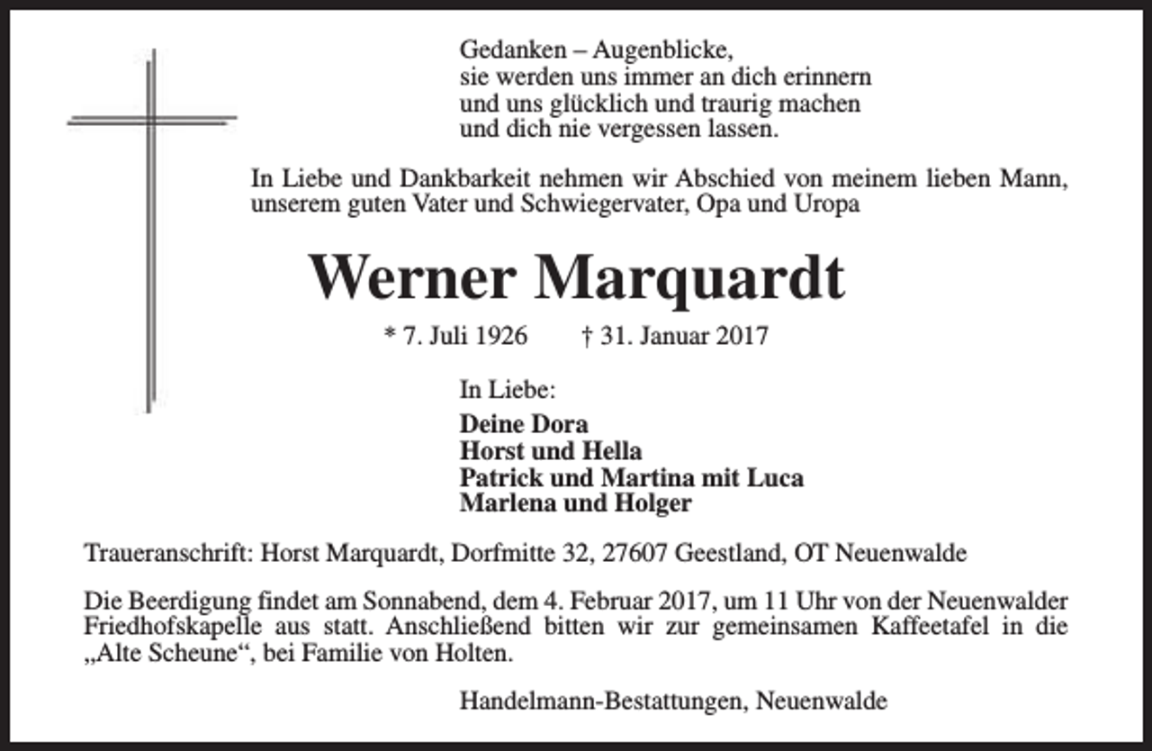 <p>Gedanken – Augenblicke,<br />sie werden uns immer an dich erinnern<br />und uns glücklich und traurig machen<br />und dich nie vergessen lassen.<br />In Liebe und Dankbarkeit nehmen wir Abschied von meinem lieben Mann,<br />unserem guten Vater und Schwiegervater, Opa und Uropa</p><p>Werner Marquardt<br />* 7. Juli 1926</p><p>† 31. Januar 2017</p><p>In Liebe:<br />Deine Dora<br />Horst und Hella<br />Patrick und Martina mit Luca<br />Marlena und Holger<br />Traueranschrift: Horst Marquardt, Dorfmitte 32, 27607 Geestland, OT Neuenwalde<br />Die Beerdigung findet am Sonnabend, dem 4. Februar 2017, um 11 Uhr von der Neuenwalder<br />Friedhofskapelle aus statt. Anschließend bitten wir zur gemeinsamen Kaffeetafel in die<br />„Alte Scheune“, bei Familie von Holten.<br />Handelmann-Bestattungen, Neuenwalde</p>