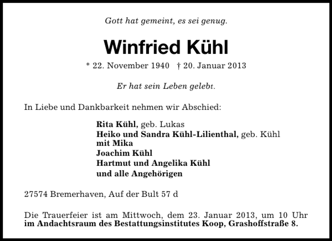 <p>Gott hat gemeint, es sei genug.</p><p>Winfried Kühl</p><p>* 22. November 1940 † 20. Januar 2013<br />Er hat sein Leben gelebt.<br />In Liebe und Dankbarkeit nehmen wir Abschied:<br />Rita Kühl, geb. Lukas<br />Heiko und Sandra Kühl-Lilienthal, geb. Kühl<br />mit Mika<br />Joachim Kühl<br />Hartmut und Angelika Kühl<br />und alle Angehörigen<br />27574 Bremerhaven, Auf der Bult 57 d<br />Die Trauerfeier ist am Mittwoch, dem 23. Januar 2013, um 10 Uhr<br />im Andachtsraum des Bestattungsinstitutes Koop, Grashoffstraße 8.</p>