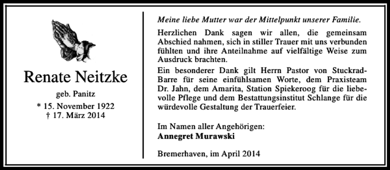 <p>Renate Neitzke<br />geb. Panitz<br />* 15. November 1922<br />† 17. März 2014</p><p>Meine liebe Mutter war der Mittelpunkt unserer Familie.<br />Herzlichen Dank sagen wir allen, die gemeinsam<br />Abschied nahmen, sich in stiller Trauer mit uns verbunden<br />fühlten und ihre Anteilnahme auf vielfältige Weise zum<br />Ausdruck brachten.<br />Ein besonderer Dank gilt Herrn Pastor von StuckradBarre für seine einfühlsamen Worte, dem Praxisteam<br />Dr. Jahn, dem Amarita, Station Spiekeroog für die liebevolle Pflege und dem Bestattungsinstitut Schlange für die<br />würdevolle Gestaltung der Trauerfeier.<br />Im Namen aller Angehörigen:<br />Annegret Murawski<br />Bremerhaven, im April 2014</p>
