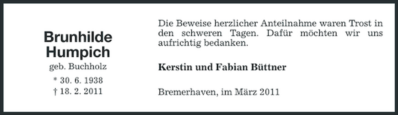 <p>Brunhilde Humpich<br />geb. Buchholz * 30. 6. 1938 † 18. 2. 2011</p><p>Die Beweise herzlicher Anteilnahme waren Trost in den schweren Tagen. Dafür möchten wir uns aufrichtig bedanken.</p><p>Kerstin und Fabian Büttner<br />Bremerhaven, im März 2011</p>