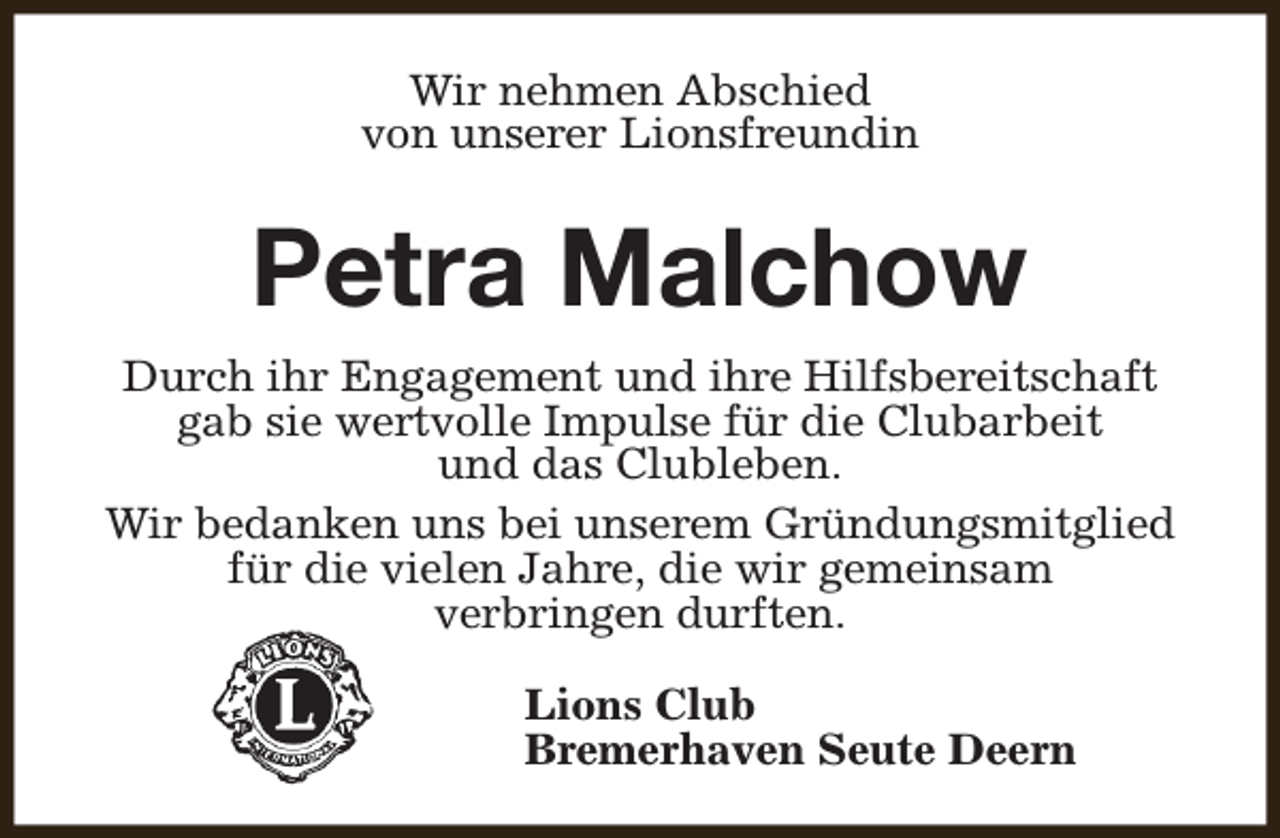 <p>Wir nehmen Abschied<br />von unserer Lionsfreundin</p><p>Petra Malchow<br />Durch ihr Engagement und ihre Hilfsbereitschaft<br />gab sie wertvolle Impulse für die Clubarbeit<br />und das Clubleben.<br />Wir bedanken uns bei unserem Gründungsmitglied<br />für die vielen Jahre, die wir gemeinsam<br />verbringen durften.<br />Lions Club<br />Bremerhaven Seute Deern</p>