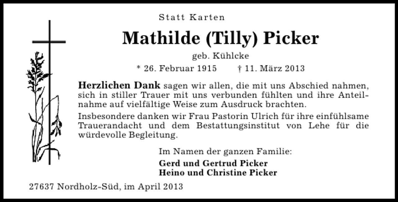 <p>S t a t t K a rt e n</p><p>Mathilde (Tilly) Picker<br />geb. Kühlcke<br />* 26. Februar 1915<br />† 11. März 2013</p><p>Herzlichen Dank sagen wir allen, die mit uns Abschied nahmen,</p><p>sich in stiller Trauer mit uns verbunden fühlten und ihre Anteilnahme auf vielfältige Weise zum Ausdruck brachten.<br />Insbesondere danken wir Frau Pastorin Ulrich für ihre einfühlsame<br />Trauerandacht und dem Bestattungsinstitut von Lehe für die<br />würdevolle Begleitung.<br />Im Namen der ganzen Familie:<br />Gerd und Gertrud Picker<br />Heino und Christine Picker</p><p>27637 Nordholz-Süd, im April 2013</p>
