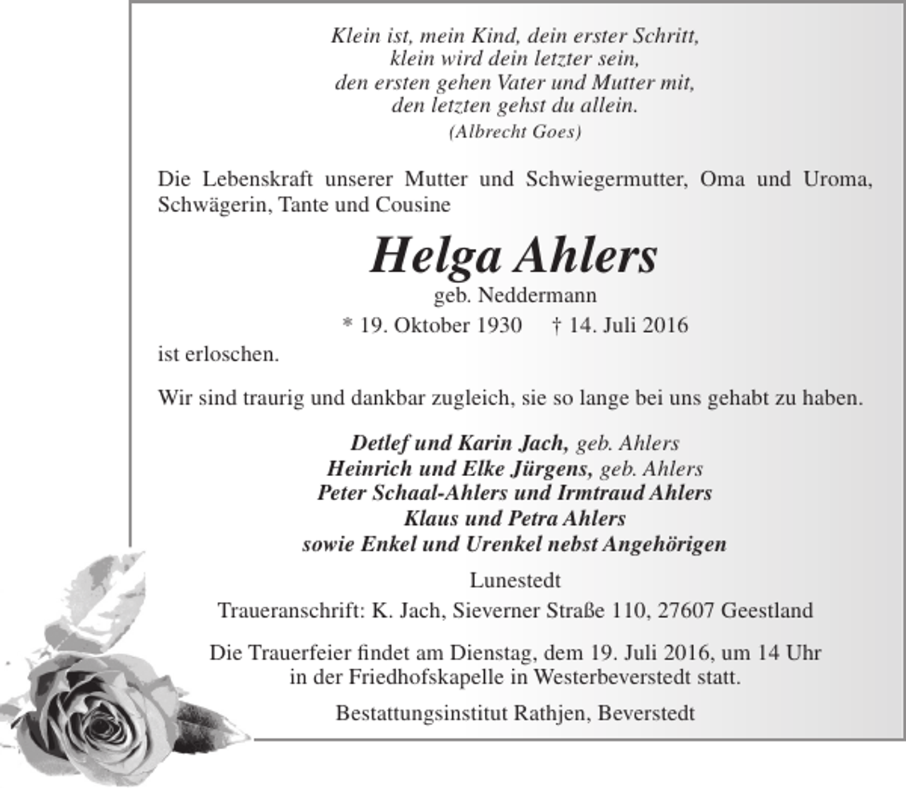 <p>Klein ist, mein Kind, dein erster Schritt,<br />klein wird dein letzter sein,<br />den ersten gehen Vater und Mutter mit,<br />den letzten gehst du allein.<br />(Albrecht Goes)</p><p>Die Lebenskraft unserer Mutter und Schwiegermutter, Oma und Uroma,<br />Schwägerin, Tante und Cousine</p><p>Helga Ahlers</p><p>ist erloschen.</p><p>geb. Neddermann<br />* 19. Oktober 1930 † 14. Juli 2016</p><p>Wir sind traurig und dankbar zugleich, sie so lange bei uns gehabt zu haben.<br />Detlef und Karin Jach, geb. Ahlers<br />Heinrich und Elke Jürgens, geb. Ahlers<br />Peter Schaal-Ahlers und Irmtraud Ahlers<br />Klaus und Petra Ahlers<br />sowie Enkel und Urenkel nebst Angehörigen<br />Lunestedt<br />Traueranschrift: K. Jach, Sieverner Straße 110, 27607 Geestland<br />Die Trauerfeier findet am Dienstag, dem 19. Juli 2016, um 14 Uhr<br />in der Friedhofskapelle in Westerbeverstedt statt.<br />Bestattungsinstitut Rathjen, Beverstedt</p>