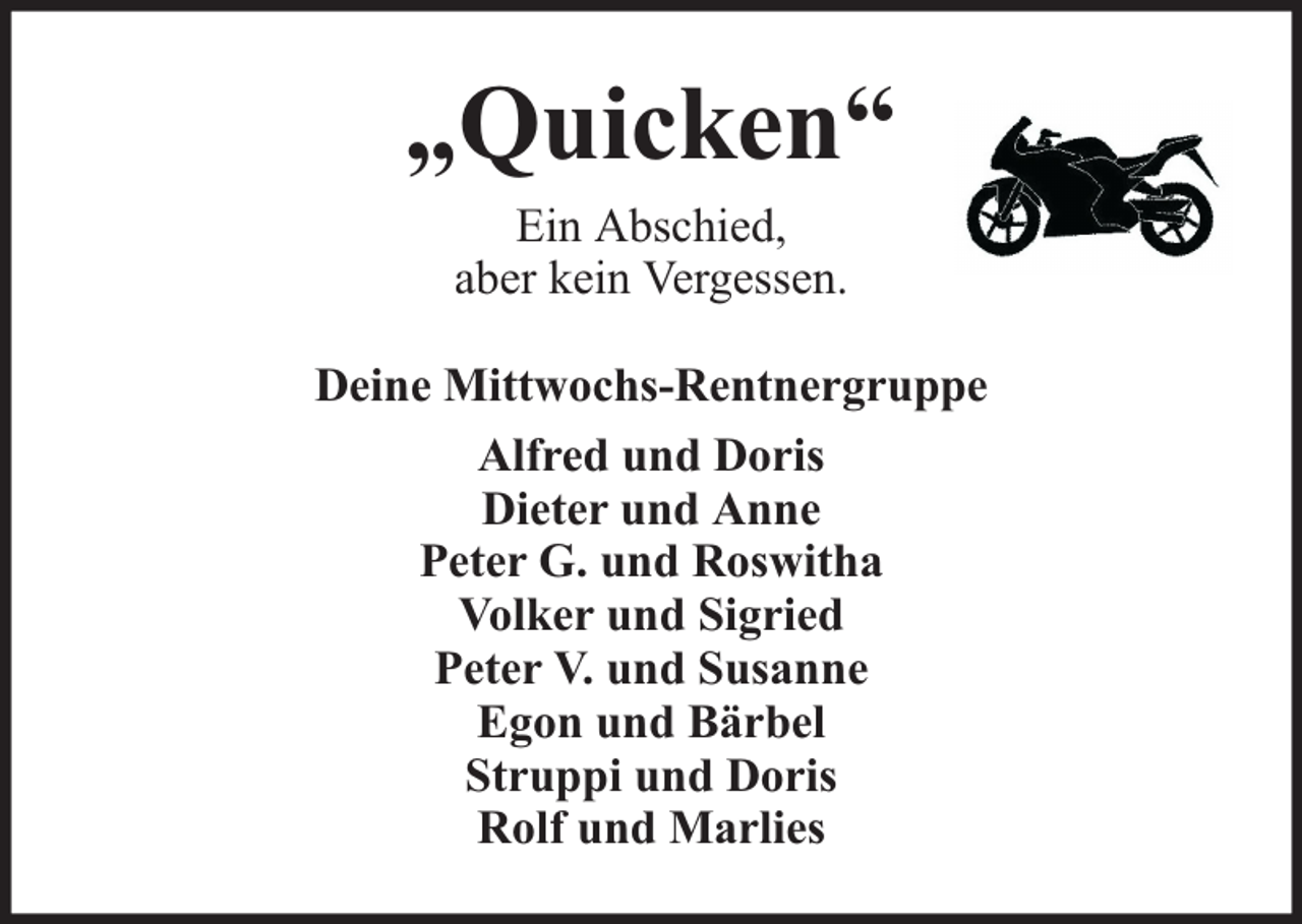 <p>„Quicken“<br />Ein Abschied,<br />aber kein Vergessen.</p><p>Deine Mittwochs-Rentnergruppe<br />Alfred und Doris<br />Dieter und Anne<br />Peter G. und Roswitha<br />Volker und Sigried<br />Peter V. und Susanne<br />Egon und Bärbel<br />Struppi und Doris<br />Rolf und Marlies</p>