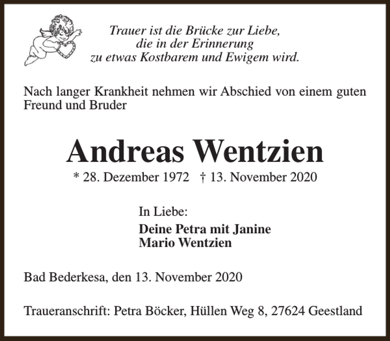 <p>Trauer ist die Brücke zur Liebe,<br />die in der Erinnerung<br />zu etwas Kostbarem und Ewigem wird.<br />Nach langer Krankheit nehmen wir Abschied von einem guten<br />Freund und Bruder</p><p>Andreas Wentzien<br />* 28. Dezember 1972 † 13. November 2020<br />In Liebe:<br />Deine Petra mit Janine<br />Mario Wentzien<br />Bad Bederkesa, den 13. November 2020<br />Traueranschrift: Petra Böcker, Hüllen Weg 8, 27624 Geestland</p>