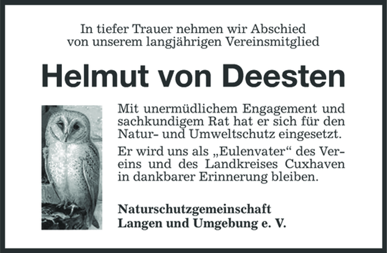 <p>In tiefer Trauer nehmen wir Abschied von unserem langjährigen Vereinsmitglied</p><p>Helmut von Deesten<br />Mit unermüdlichem Engagement und sachkundigem Rat hat er sich für den Natur- und Umweltschutz eingesetzt. Er wird uns als „Eulenvater“ des Vereins und des Landkreises Cuxhaven in dankbarer Erinnerung bleiben. Naturschutzgemeinschaft Langen und Umgebung e. V.</p>