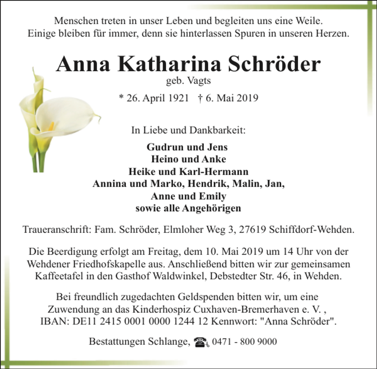 <p>Menschen treten in unser Leben und begleiten uns eine Weile.<br />Einige bleiben für immer, denn sie hinterlassen Spuren in unseren Herzen.</p><p>Anna Katharina Schröder<br />geb. Vagts</p><p>* 26. April 1921 † 6. Mai 2019<br />In Liebe und Dankbarkeit:<br />Gudrun und Jens<br />Heino und Anke<br />Heike und Karl-Hermann<br />Annina und Marko, Hendrik, Malin, Jan,<br />Anne und Emily<br />sowie alle Angehörigen<br />Traueranschrift: Fam. Schröder, Elmloher Weg 3, 27619 Schiffdorf-Wehden.<br />Die Beerdigung erfolgt am Freitag, dem 10. Mai 2019 um 14 Uhr von der<br />Wehdener Friedhofskapelle aus. Anschließend bitten wir zur gemeinsamen<br />Kaffeetafel in den Gasthof Waldwinkel, Debstedter Str. 46, in Wehden.<br />Bei freundlich zugedachten Geldspenden bitten wir, um eine<br />Zuwendung an das Kinderhospiz Cuxhaven-Bremerhaven e. V. ,<br />IBAN: DE11 2415 0001 0000 1244 12 Kennwort: "Anna Schröder".<br />Bestattungen Schlange,</p><p>0471 - 800 9000</p>
