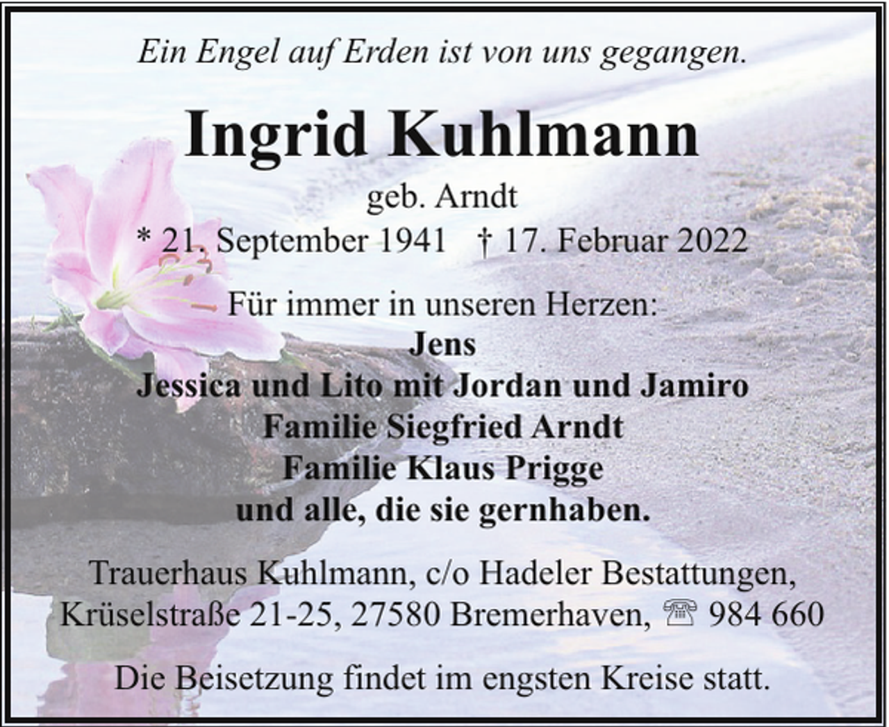 <p>Ein Engel auf Erden ist von uns gegangen.</p><p>Ingrid Kuhlmann</p><p>geb. Arndt<br />* 21. September 1941 † 17. Februar 2022<br />Für immer in unseren Herzen:<br />Jens<br />Jessica und Lito mit Jordan und Jamiro<br />Familie Siegfried Arndt<br />Familie Klaus Prigge<br />und alle, die sie gernhaben.<br />Trauerhaus Kuhlmann, c/o Hadeler Bestattungen,<br />Krüselstraße 21-25, 27580 Bremerhaven, ' 984 660<br />Die Beisetzung findet im engsten Kreise statt.</p>