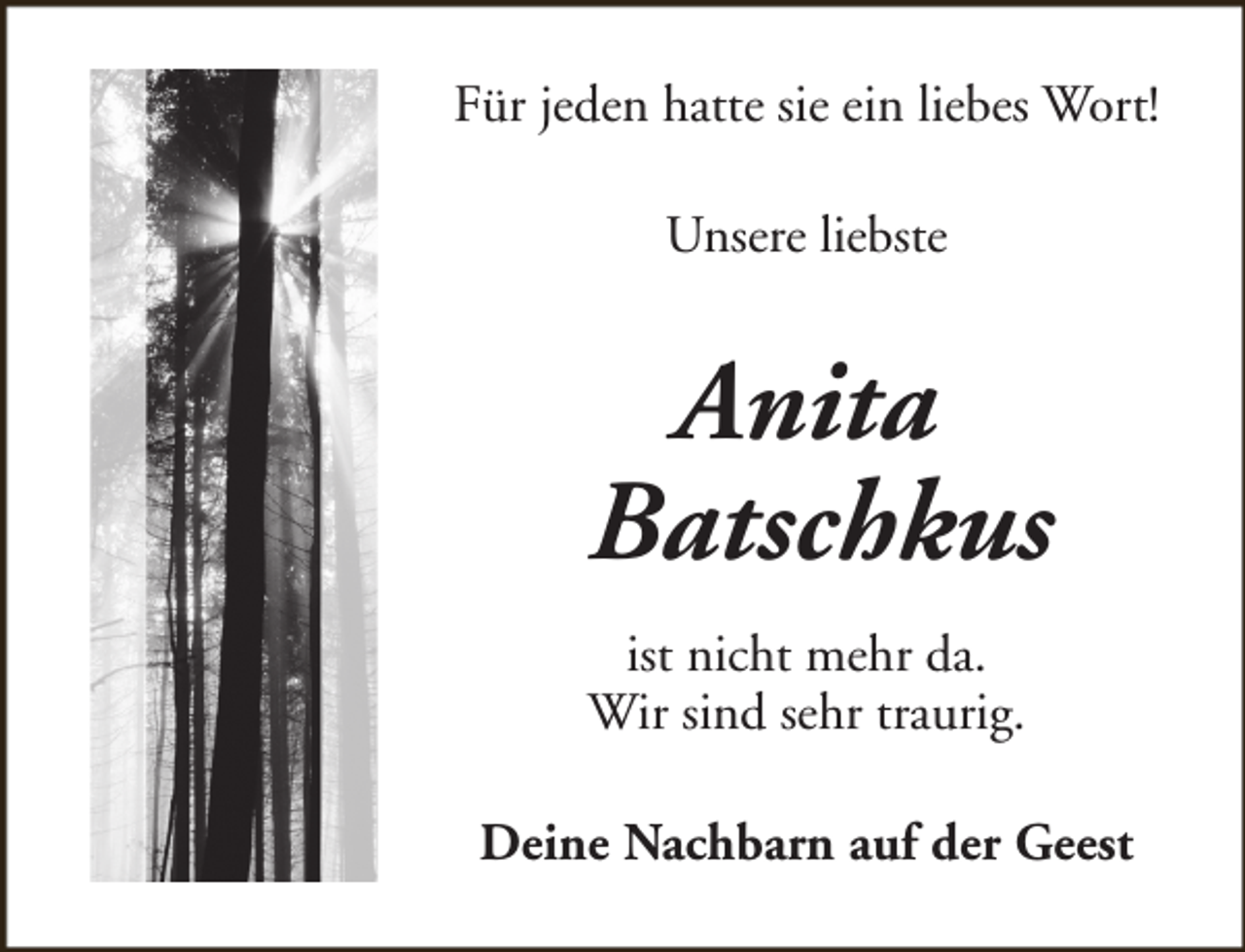 <p>Für jeden hatte sie ein liebes Wort!<br />Unsere liebste</p><p>Anita<br />Batschkus<br />ist nicht mehr da.<br />Wir sind sehr traurig.<br />Deine Nachbarn auf der Geest</p>
