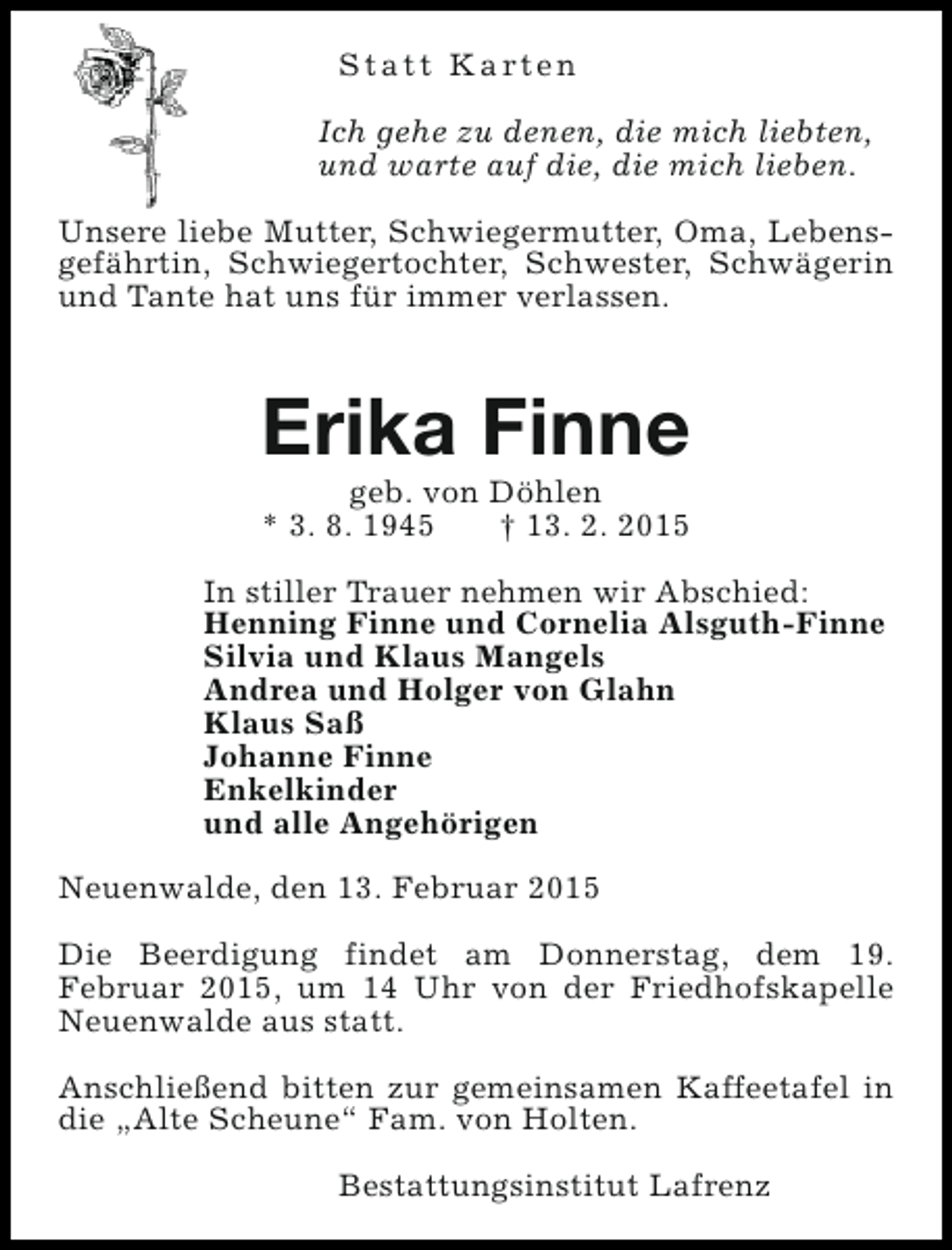 <p>S t a t t K a rt e n<br />Ich gehe zu denen, die mich liebten,<br />und warte auf die, die mich lieben.<br />Unsere liebe Mutter, Schwiegermutter, Oma, Lebensgefährtin, Schwiegertochter, Schwester, Schwägerin<br />und Tante hat uns für immer verlassen.</p><p>Erika Finne<br />geb. von Döhlen<br />* 3. 8. 1945<br />† 13. 2. 2015</p><p>In stiller Trauer nehmen wir Abschied:<br />Henning Finne und Cornelia Alsguth-Finne<br />Silvia und Klaus Mangels<br />Andrea und Holger von Glahn<br />Klaus Saß<br />Johanne Finne<br />Enkelkinder<br />und alle Angehörigen<br />Neuenwalde, den 13. Februar 2015<br />Die Beerdigung findet am Donnerstag, dem 19.<br />Februar 2015, um 14 Uhr von der Friedhofskapelle<br />Neuenwalde aus statt.<br />Anschließend bitten zur gemeinsamen Kaffeetafel in<br />die „Alte Scheune“ Fam. von Holten.<br />Bestattungsinstitut Lafrenz</p>