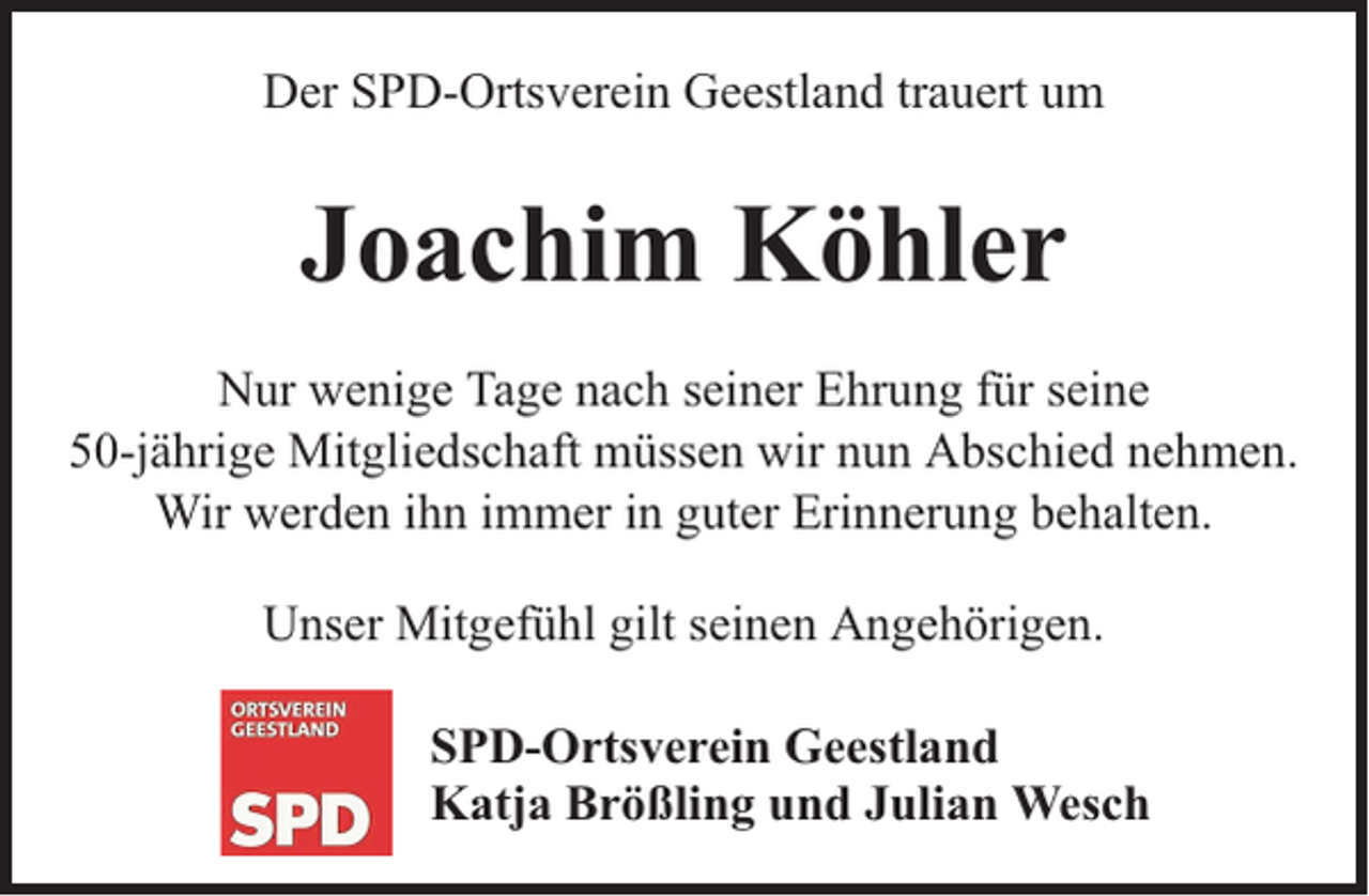 <p>Der SPD-Ortsverein Geestland trauert um</p><p>Joachim Köhler<br />Nur wenige Tage nach seiner Ehrung für seine<br />50-jährige Mitgliedschaft müssen wir nun Abschied nehmen.<br />Wir werden ihn immer in guter Erinnerung behalten.<br />Unser Mitgefühl gilt seinen Angehörigen.<br />SPD-Ortsverein Geestland<br />Katja Brößling und Julian Wesch</p>