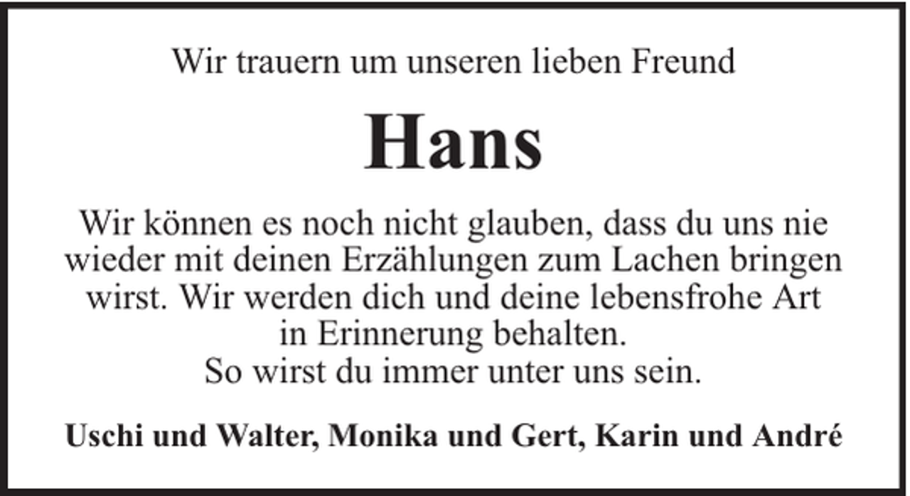 <p>Wir trauern um unseren lieben Freund</p><p>Hans<br />Wir können es noch nicht glauben, dass du uns nie<br />wieder mit deinen Erzählungen zum Lachen bringen<br />wirst. Wir werden dich und deine lebensfrohe Art<br />in Erinnerung behalten.<br />So wirst du immer unter uns sein.<br />Uschi und Walter, Monika und Gert, Karin und André</p>
