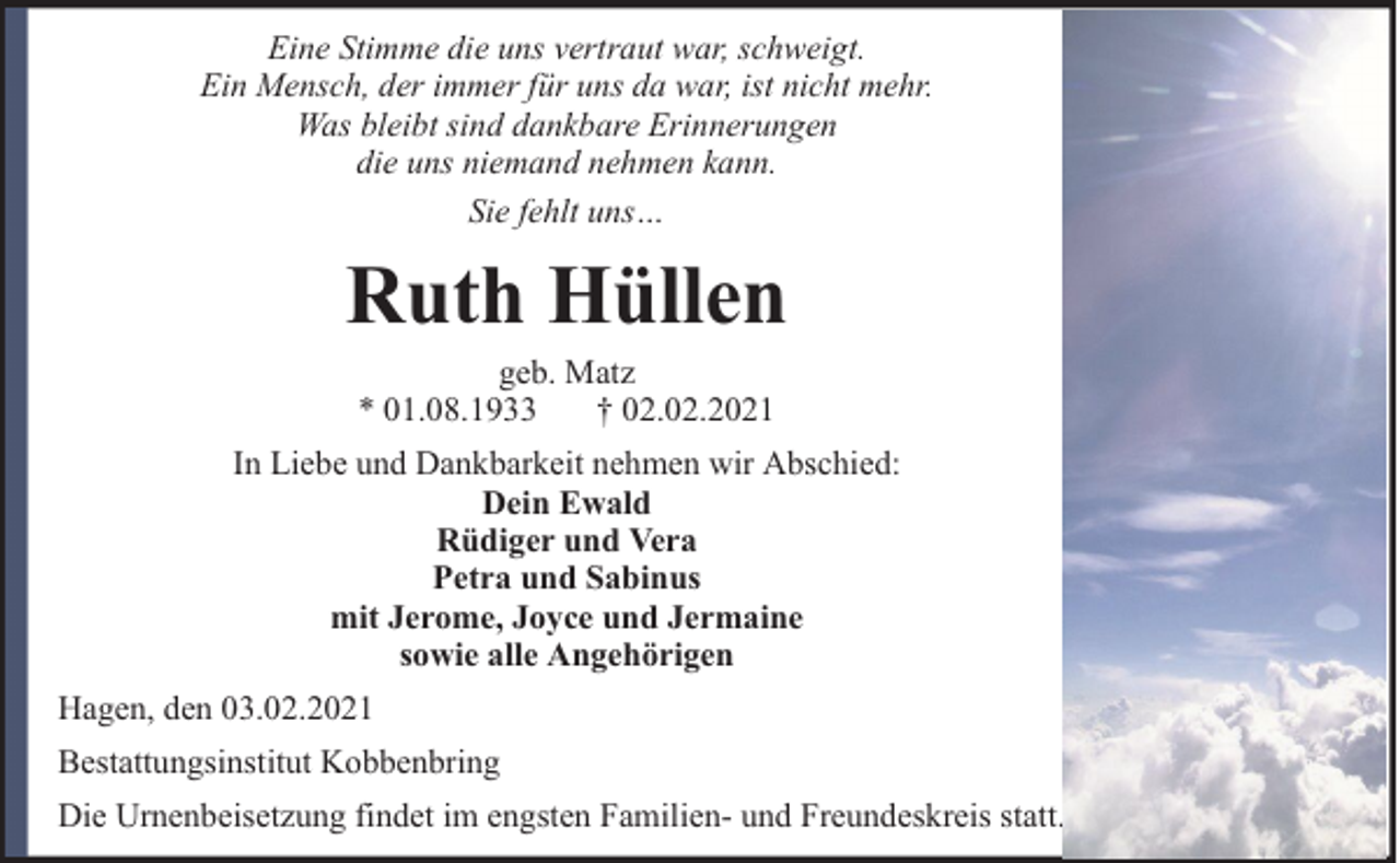 <p>Eine Stimme die uns vertraut war, schweigt.<br />Ein Mensch, der immer für uns da war, ist nicht mehr.<br />Was bleibt sind dankbare Erinnerungen<br />die uns niemand nehmen kann.<br />Sie fehlt uns…</p><p>Ruth Hüllen<br />geb. Matz<br />* 01.08.1933<br />† 02.02.2021</p><p>In Liebe und Dankbarkeit nehmen wir Abschied:<br />Dein Ewald<br />Rüdiger und Vera<br />Petra und Sabinus<br />mit Jerome, Joyce und Jermaine<br />sowie alle Angehörigen<br />Hagen, den 03.02.2021<br />Bestattungsinstitut Kobbenbring<br />Die Urnenbeisetzung findet im engsten Familien- und Freundeskreis statt.</p>