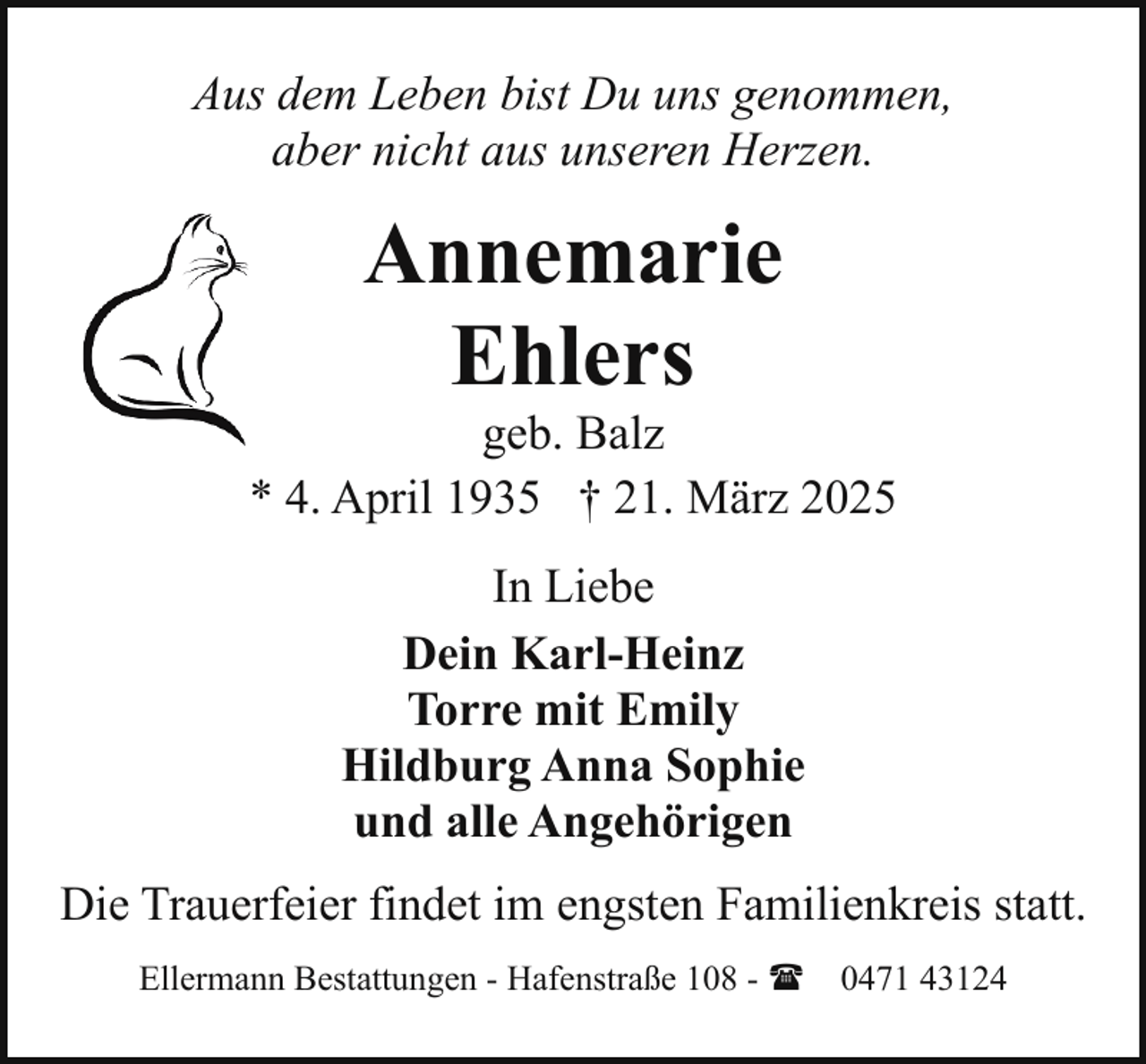 <p>Aus dem Leben bist Du uns genommen,<br />aber nicht aus unseren Herzen.</p><p>Annemarie<br />Ehlers</p><p>geb. Balz<br />* 4. April 1935 † 21. März 2025<br />In Liebe<br />Dein Karl-Heinz<br />Torre mit Emily<br />Hildburg Anna Sophie<br />und alle Angehörigen<br />Die Trauerfeier findet im engsten Familienkreis statt.<br />Ellermann Bestattungen - Hafenstraße 108 - ( 0471 43124</p>
