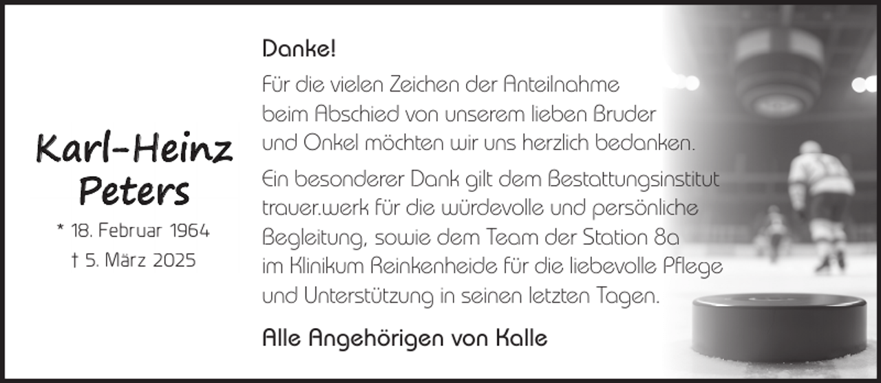 <p>Karl-Heinz<br />Peters<br />* 18. Februar 1964<br />† 5. März 2025</p><p>Danke!<br />Für die vielen Zeichen der Anteilnahme<br />beim Abschied von unserem lieben Bruder<br />und Onkel möchten wir uns herzlich bedanken.<br />Ein besonderer Dank gilt dem Bestattungsinstitut<br />trauer.werk für die würdevolle und persönliche<br />Begleitung, sowie dem Team der Station 8a<br />im Klinikum Reinkenheide für die liebevolle Pflege<br />und Unterstützung in seinen letzten Tagen.<br />Alle Angehörigen von Kalle</p>