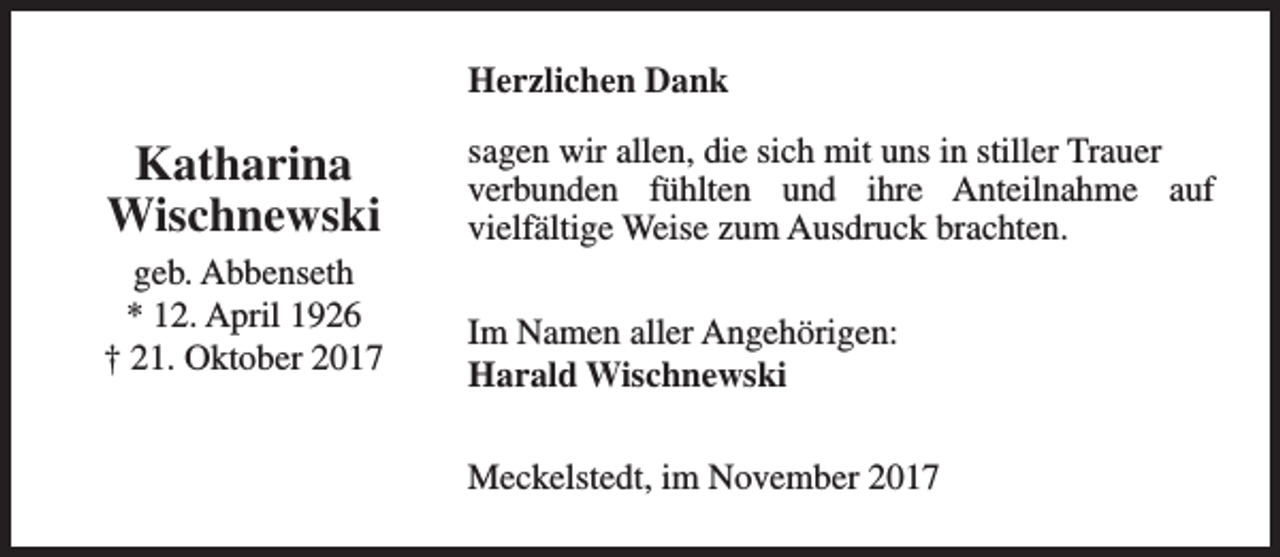 <p>Herzlichen Dank</p><p>Katharina<br />Wischnewski<br />geb. Abbenseth<br />* 12. April 1926<br />† 21. Oktober 2017</p><p>sagen wir allen, die sich mit uns in stiller Trauer<br />verbunden fühlten und ihre Anteilnahme auf<br />vielfältige Weise zum Ausdruck brachten.<br />Im Namen aller Angehörigen:<br />Harald Wischnewski<br />Meckelstedt, im November 2017</p>