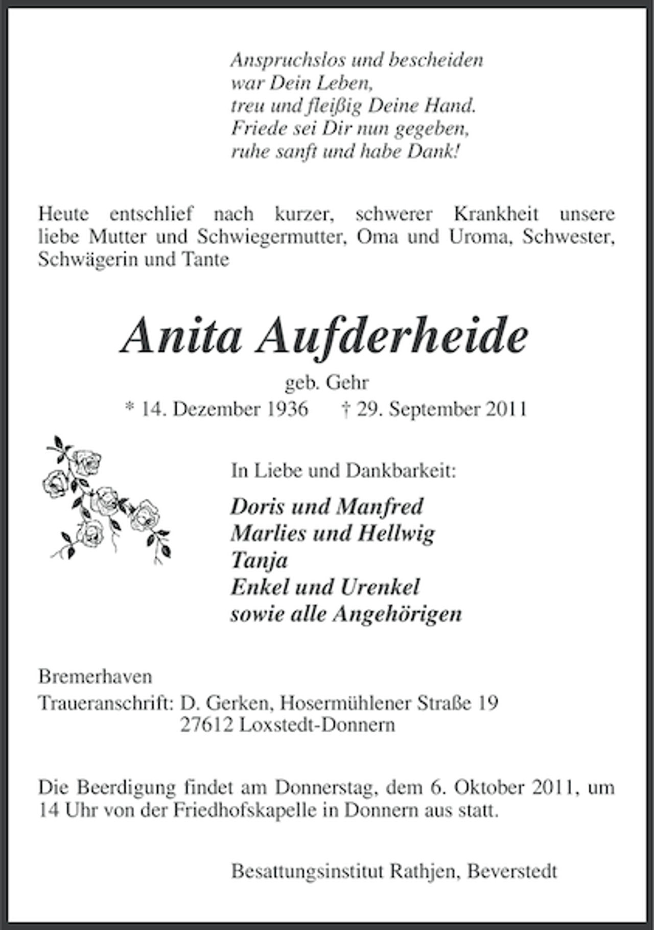 <p>Anspruchslos und bescheiden<br />war Dein Leben,<br />treu und fleißig Deine Hand.<br />Friede sei Dir nun gegeben,<br />ruhe sanft und habe Dank!<br />Heute entschlief nach kurzer, schwerer Krankheit unsere<br />liebe Mutter und Schwiegermutter, Oma und Uroma, Schwester,<br />Schwägerin und Tante</p><p>Anita Aufderheide<br />geb. Gehr<br />* 14. Dezember 1936 † 29. September 2011<br />In Liebe und Dankbarkeit:</p><p>Doris und Manfred<br />Marlies und Hellwig<br />Tanja<br />Enkel und Urenkel<br />sowie alle Angehörigen<br />Bremerhaven<br />Traueranschrift: D. Gerken, Hosermühlener Straße 19<br />27612 Loxstedt-Donnern<br />Die Beerdigung findet am Donnerstag, dem 6. Oktober 2011, um<br />14 Uhr von der Friedhofskapelle in Donnern aus statt.<br />Besattungsinstitut Rathjen, Beverstedt</p>