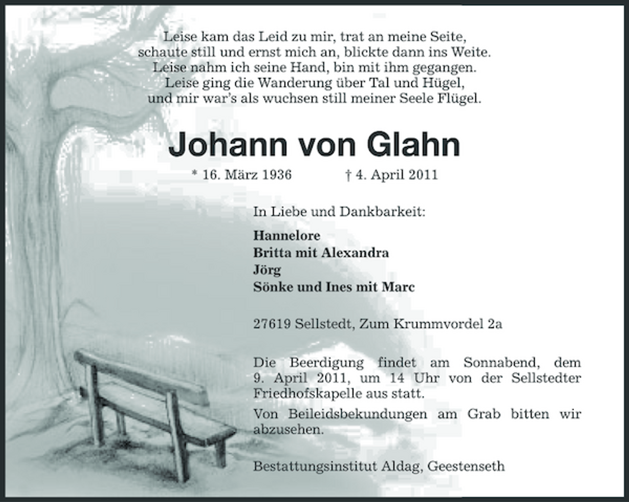 <p>Leise kam das Leid zu mir, trat an meine Seite,<br />schaute still und ernst mich an, blickte dann ins Weite.<br />Leise nahm ich seine Hand, bin mit ihm gegangen.<br />Leise ging die Wanderung über Tal und Hügel,<br />und mir war’s als wuchsen still meiner Seele Flügel.<br />Johann von Glahn<br />* 16. März 1936 † 4. April 2011<br />In Liebe und Dankbarkeit:<br />Hannelore<br />Britta mit Alexandra<br />Jörg<br />Sönke und Ines mit Marc<br />27619 Sellstedt, Zum Krummvordel 2a<br />Die Beerdigung findet am Sonnabend, dem<br />9. April 2011, um 14 Uhr von der Sellstedter Friedhofskapelle aus statt.<br />Von Beileidsbekundungen am Grab bitten wir<br />abzusehen.<br />Bestattungsinstitut Aldag, Geestenseth</p>