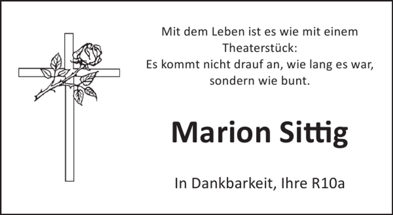 <p>Mit dem Leben ist es wie mit einem<br />Theaterstück:<br />Es kommt nicht drauf an, wie lang es war,<br />sondern wie bunt.</p><p>Marion Sittig<br />In Dankbarkeit, Ihre R10a</p>