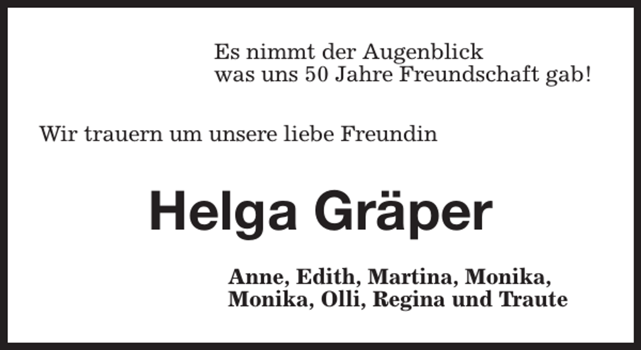 <p>Es nimmt der Augenblick<br />was uns 50 Jahre Freundschaft gab!<br />Wir trauern um unsere liebe Freundin</p><p>Helga Gräper<br />Anne, Edith, Martina, Monika,<br />Monika, Olli, Regina und Traute</p>