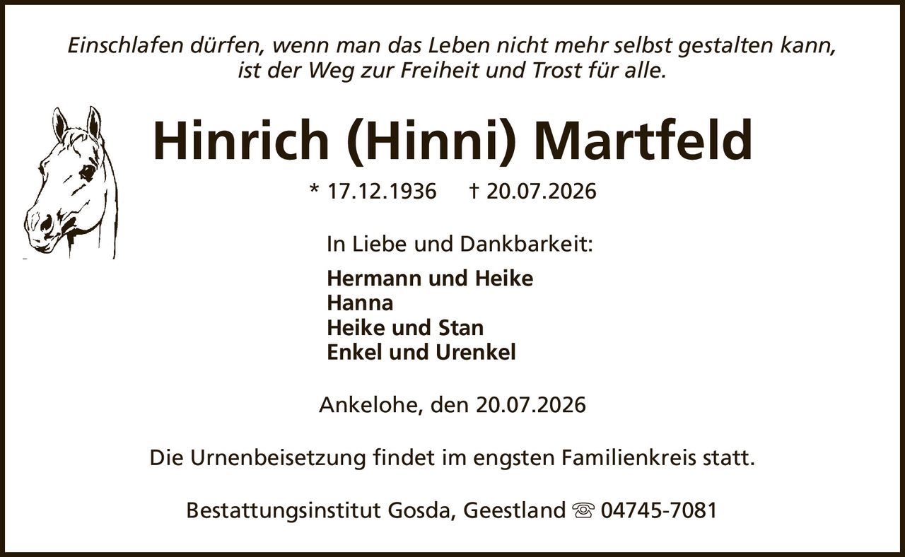 Einschlafen dürfen, wenn man das Leben nicht mehr selbst gestalten kann,ist der Weg zur Freiheit und Trost für alle.Hinrich (Hinni) Martfeld* 17.12.1936† 20.07.2026In Liebe und Dankbarkeit:Hermann und HeikeHannaHeike und StanEnkel und UrenkelDie Urnenbeisetzung findet im engsten Familienkreis statt.Ankelohe, den 20.07.2026Bestattungsinstitut Gosda, Geestland04745-7081