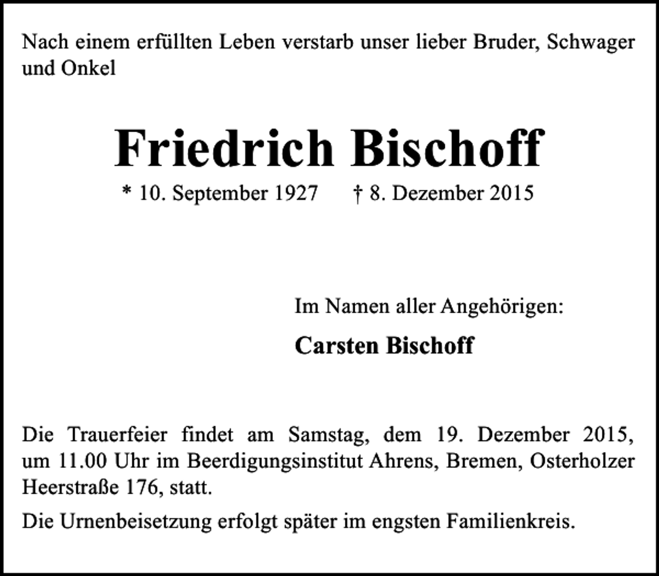 <p>Nach einem erfüllten Leben verstarb unser lieber Bruder, Schwager<br />und Onkel</p><p>Friedrich Bischoff<br />* 10. September 1927</p><p>† 8. Dezember 2015</p><p>Im Namen aller Angehörigen:</p><p>Carsten Bischoff<br />Die Trauerfeier findet am Samstag, dem 19. Dezember 2015,<br />um 11.00 Uhr im Beerdigungsinstitut Ahrens, Bremen, Osterholzer<br />Heerstraße 176, statt.<br />Die Urnenbeisetzung erfolgt später im engsten Familienkreis.</p>