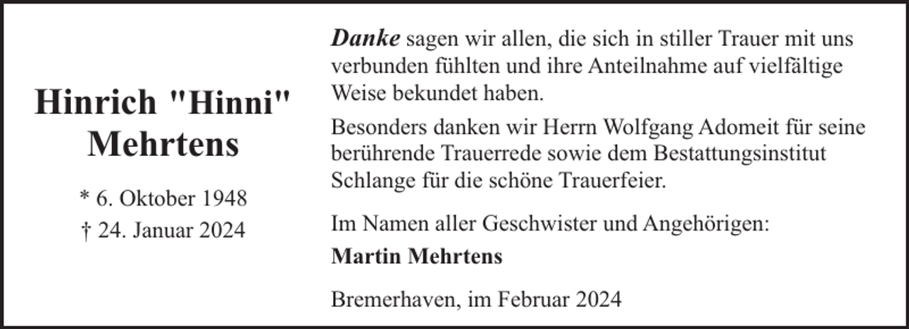 <p>Hinrich "Hinni"<br />Mehrtens<br />* 6. Oktober 1948<br />† 24. Januar 2024</p><p>Danke sagen wir allen, die sich in stiller Trauer mit uns<br />verbunden fühlten und ihre Anteilnahme auf vielfältige<br />Weise bekundet haben.<br />Besonders danken wir Herrn Wolfgang Adomeit für seine<br />berührende Trauerrede sowie dem Bestattungsinstitut<br />Schlange für die schöne Trauerfeier.<br />Im Namen aller Geschwister und Angehörigen:<br />Martin Mehrtens<br />Bremerhaven, im Februar 2024</p>