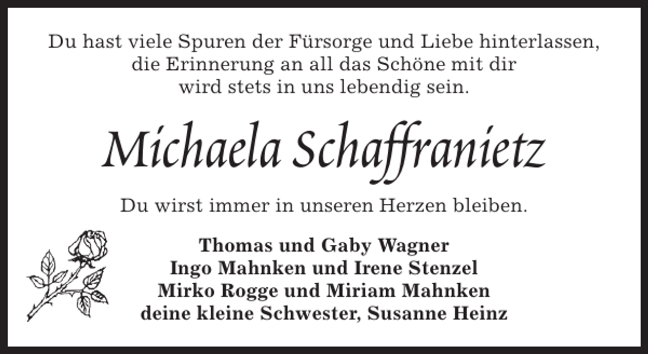 <p>Du hast viele Spuren der Fürsorge und Liebe hinterlassen,<br />die Erinnerung an all das Schöne mit dir<br />wird stets in uns lebendig sein.</p><p>Michaela Schaffranietz<br />Du wirst immer in unseren Herzen bleiben.<br />Thomas und Gaby Wagner<br />Ingo Mahnken und Irene Stenzel<br />Mirko Rogge und Miriam Mahnken<br />deine kleine Schwester, Susanne Heinz</p>