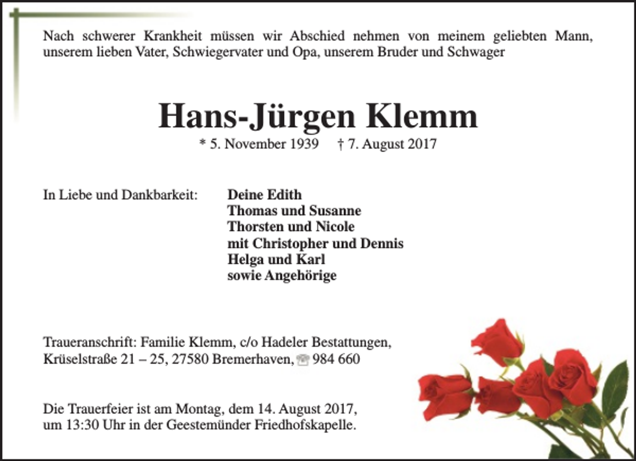 <p>Nach schwerer Krankheit müssen wir Abschied nehmen von meinem geliebten Mann,<br />unserem lieben Vater, Schwiegervater und Opa, unserem Bruder und Schwager</p><p>Hans-Jürgen Klemm<br />* 5. November 1939</p><p>In Liebe und Dankbarkeit:</p><p>† 7. August 2017</p><p>Deine Edith<br />Thomas und Susanne<br />Thorsten und Nicole<br />mit Christopher und Dennis<br />Helga und Karl<br />sowie Angehörige</p><p>Traueranschrift: Familie Klemm, c/o Hadeler Bestattungen,<br />Krüselstraße 21 – 25, 27580 Bremerhaven, 984 660<br />Die Trauerfeier ist am Montag, dem 14. August 2017,<br />um 13:30 Uhr in der Geestemünder Friedhofskapelle.</p>