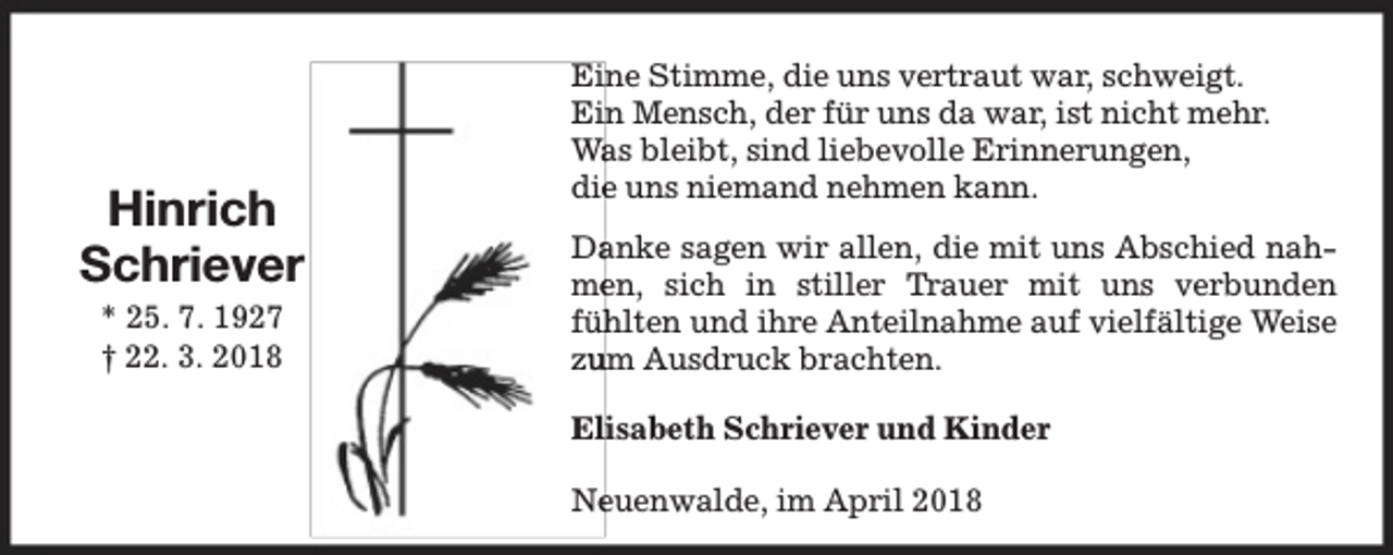 <p>Hinrich<br />Schriever<br />* 25. 7. 1927<br />† 22. 3. 2018</p><p>Eine Stimme, die uns vertraut war, schweigt.<br />Ein Mensch, der für uns da war, ist nicht mehr.<br />Wa<br />as bleibt, sind liebevolle Erinnerungen,<br />diee uns niemand nehmen kann.<br />Da<br />anke sagen wir allen, die mit uns Abschied nahmeen, sich in stiller Tr<br />Trauer mit uns verbunden<br />füh<br />hlten und ihre Anteilnahme auf vielfältige Weise<br />zu<br />um Ausdruck brachten.<br />Elisabeth Schriever und Kinder<br />Neeuenwalde, im April 2018</p>