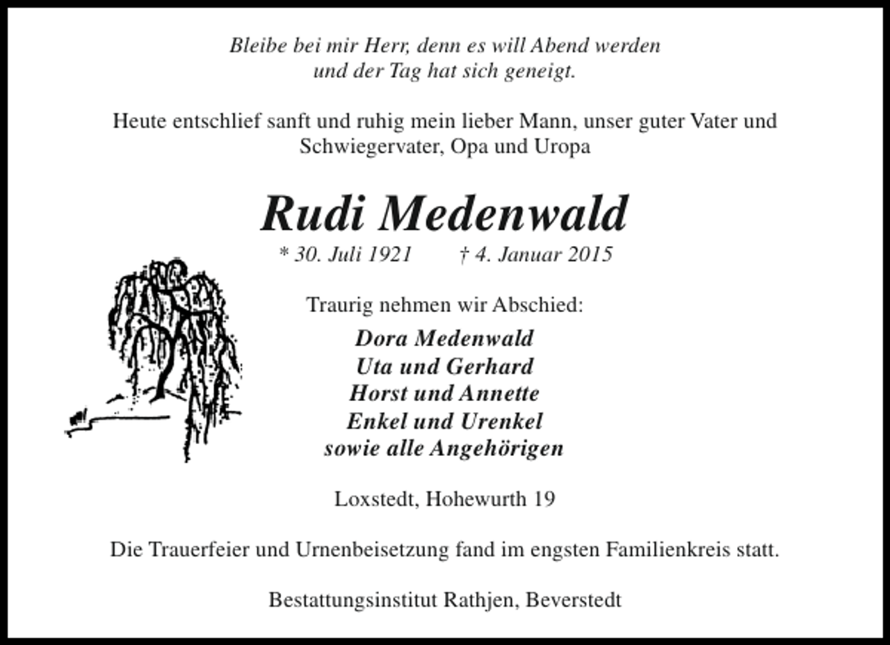 <p>Bleibe bei mir Herr, denn es will Abend werden<br />und der Tag hat sich geneigt.<br />Heute entschlief sanft und ruhig mein lieber Mann, unser guter Vater und<br />Schwiegervater, Opa und Uropa</p><p>Rudi Medenwald<br />* 30. Juli 1921</p><p>† 4. Januar 2015</p><p>Traurig nehmen wir Abschied:</p><p>Dora Medenwald<br />Uta und Gerhard<br />Horst und Annette<br />Enkel und Urenkel<br />sowie alle Angehörigen<br />Loxstedt, Hohewurth 19<br />Die Trauerfeier und Urnenbeisetzung fand im engsten Familienkreis statt.<br />Bestattungsinstitut Rathjen, Beverstedt</p>