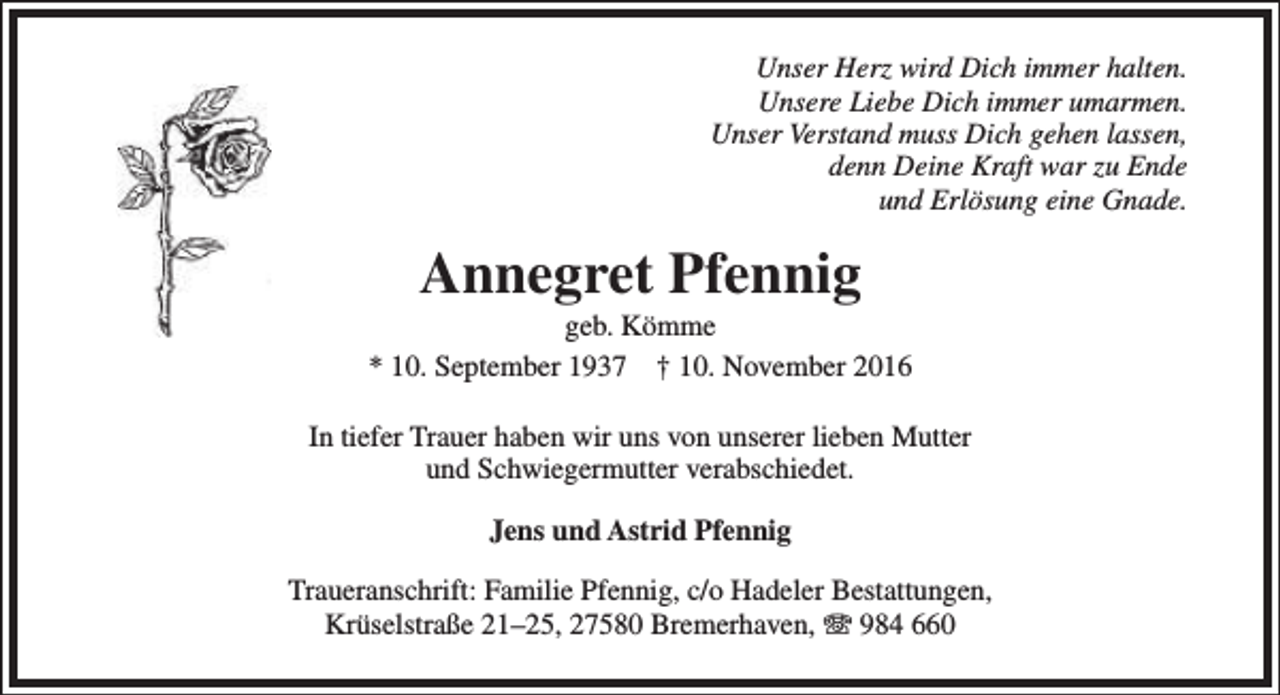 <p>Unser Herz wird Dich immer halten.<br />Unsere Liebe Dich immer umarmen.<br />Unser Verstand muss Dich gehen lassen,<br />denn Deine Kraft war zu Ende<br />und Erlösung eine Gnade.</p><p>Annegret Pfennig</p><p>geb. Kömme<br />* 10. September 1937 † 10. November 2016<br />In tiefer Trauer haben wir uns von unserer lieben Mutter<br />und Schwiegermutter verabschiedet.<br />Jens und Astrid Pfennig<br />Traueranschrift: Familie Pfennig, c/o Hadeler Bestattungen,<br />Krüselstraße 21–25, 27580 Bremerhaven, T 984 660</p>
