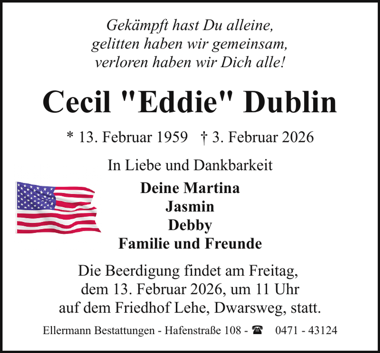 <p>Gekämpft hast Du alleine,<br />gelitten haben wir gemeinsam,<br />verloren haben wir Dich alle!</p><p>Cecil "Eddie" Dublin<br />* 13. Februar 1959 † 3. Februar 2026<br />In Liebe und Dankbarkeit<br />Deine Martina<br />Jasmin<br />Debby<br />Familie und Freunde<br />Die Beerdigung findet am Freitag,<br />dem 13. Februar 2026, um 11 Uhr<br />auf dem Friedhof Lehe, Dwarsweg, statt.<br />Ellermann Bestattungen - Hafenstraße 108 - ( 0471 - 43124</p>