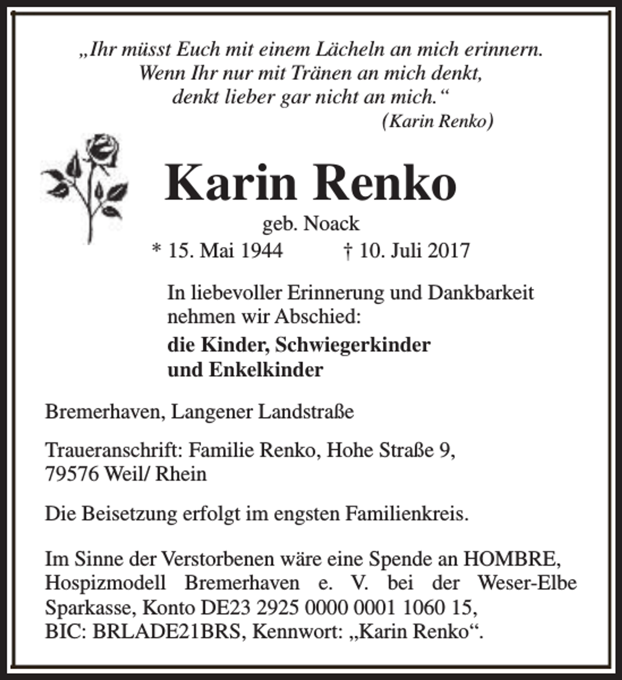 <p>„Ihr müsst Euch mit einem Lächeln an mich erinnern.<br />Wenn Ihr nur mit Tränen an mich denkt,<br />denkt lieber gar nicht an mich.“<br />(Karin Renko)</p><p>Karin Renko</p><p>geb. Noack<br />* 15. Mai 1944<br />† 10. Juli 2017<br />In liebevoller Erinnerung und Dankbarkeit<br />nehmen wir Abschied:<br />die Kinder, Schwiegerkinder<br />und Enkelkinder<br />Bremerhaven, Langener Landstraße<br />Traueranschrift: Familie Renko, Hohe Straße 9,<br />79576 Weil/ Rhein<br />Die Beisetzung erfolgt im engsten Familienkreis.<br />Im Sinne der Verstorbenen wäre eine Spende an HOMBRE,<br />Hospizmodell Bremerhaven e. V. bei der Weser-Elbe<br />Sparkasse, Konto DE23 2925 0060 15,<br />BIC: BRLADE21BRS, Kennwort: „Karin Renko“.</p>