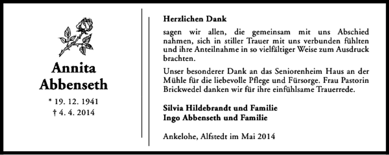 <p>Annita<br />Abbenseth<br />* 19. 12. 1941<br />† 4. 4. 2014</p><p>Herzlichen Dank<br />sagen wir allen, die gemeinsam mit uns Abschied<br />nahmen, sich in stiller Trauer mit uns verbunden fühlten<br />und ihre Anteilnahme in so vielfältiger Weise zum Ausdruck<br />brachten.<br />Unser besonderer Dank an das Seniorenheim Haus an der<br />Mühle für die liebevolle Pflege und Fürsorge. Frau Pastorin<br />Brickwedel danken wir für ihre einfühlsame Trauerrede.<br />Silvia Hildebrandt und Familie<br />Ingo Abbenseth und Familie<br />Ankelohe, Alfstedt im Mai 2014</p>