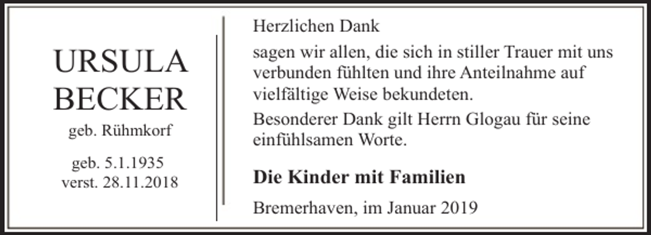 <p>URSULA<br />BECKER<br />geb. Rühmkorf</p><p>geb. 5.1.1935<br />verst. 28.11.2018</p><p>Herzlichen Dank<br />sagen wir allen, die sich in stiller Trauer mit uns<br />verbunden fühlten und ihre Anteilnahme auf<br />vielfältige Weise bekundeten.<br />Besonderer Dank gilt Herrn Glogau für seine<br />einfühlsamen Worte.</p><p>Die Kinder mit Familien<br />Bremerhaven, im Januar 2019</p>