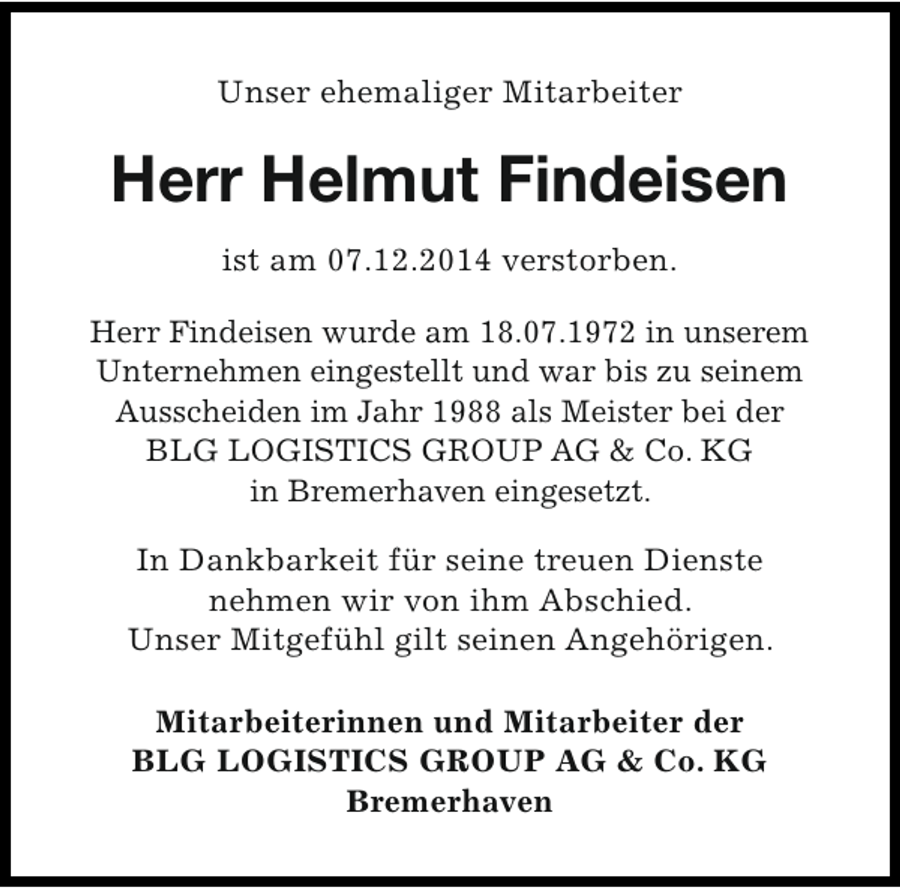 <p>Unser ehemaliger Mitarbeiter</p><p>Herr Helmut Findeisen<br />ist am 07.12.2014 verstorben.<br />Herr Findeisen wurde am 18.07.1972 in unserem<br />Unternehmen eingestellt und war bis zu seinem<br />Ausscheiden im Jahr 1988 als Meister bei der<br />BLG LOGISTICS GROUP AG &amp; Co. KG<br />in Bremerhaven eingesetzt.<br />In Dankbarkeit für seine treuen Dienste<br />nehmen wir von ihm Abschied.<br />Unser Mitgefühl gilt seinen Angehörigen.<br />Mitarbeiterinnen und Mitarbeiter der<br />BLG LOGISTICS GROUP AG &amp; Co. KG<br />Bremerhaven</p>