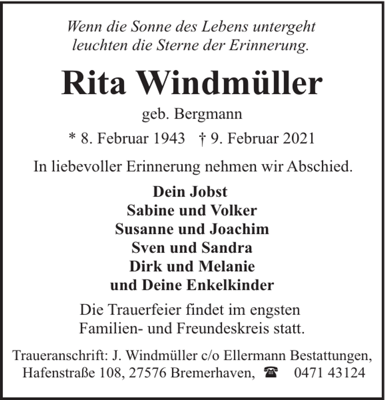 <p>Wenn die Sonne des Lebens untergeht<br />leuchten die Sterne der Erinnerung.</p><p>Rita Windmüller<br />geb. Bergmann</p><p>* 8. Februar 1943 † 9. Februar 2021<br />In liebevoller Erinnerung nehmen wir Abschied.<br />Dein Jobst<br />Sabine und Volker<br />Susanne und Joachim<br />Sven und Sandra<br />Dirk und Melanie<br />und Deine Enkelkinder<br />Die Trauerfeier findet im engsten<br />Familien- und Freundeskreis statt.<br />Traueranschrift: J. Windmüller c/o Ellermann Bestattungen,<br />Hafenstraße 108, 27576 Bremerhaven, ( 0471 43124</p>