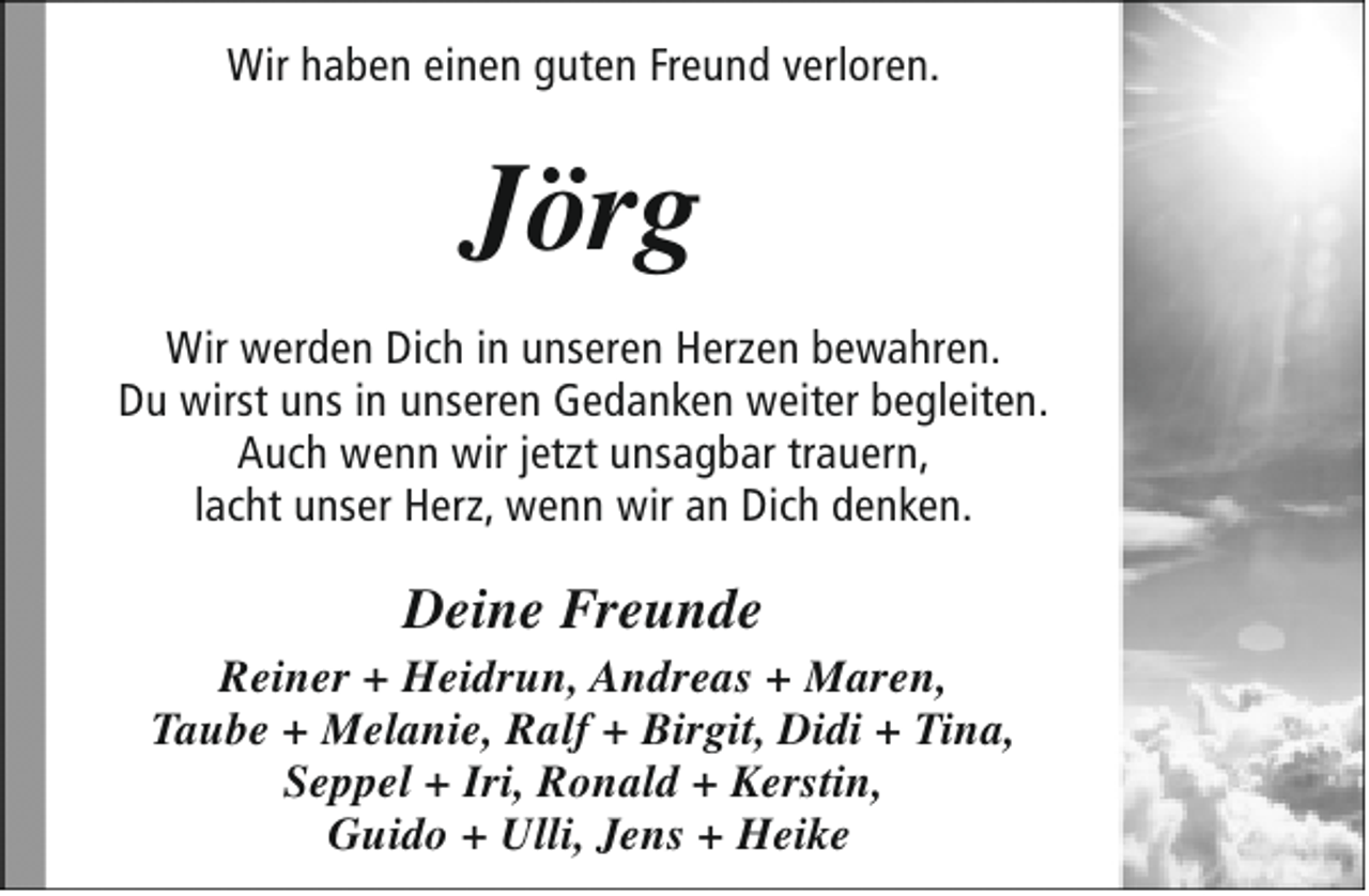 <p>Wir haben einen guten Freund verloren.</p><p>Jörg<br />Wir werden Dich in unseren Herzen bewahren.<br />Du wirst uns in unseren Gedanken weiter begleiten.<br />Auch wenn wir jetzt unsagbar trauern,<br />lacht unser Herz, wenn wir an Dich denken.</p><p>Deine Freunde</p><p>Reiner + Heidrun, Andreas + Maren,<br />Taube + Melanie, Ralf + Birgit, Didi + Tina,<br />Seppel + Iri, Ronald + Kerstin,<br />Guido + Ulli, Jens + Heike</p>