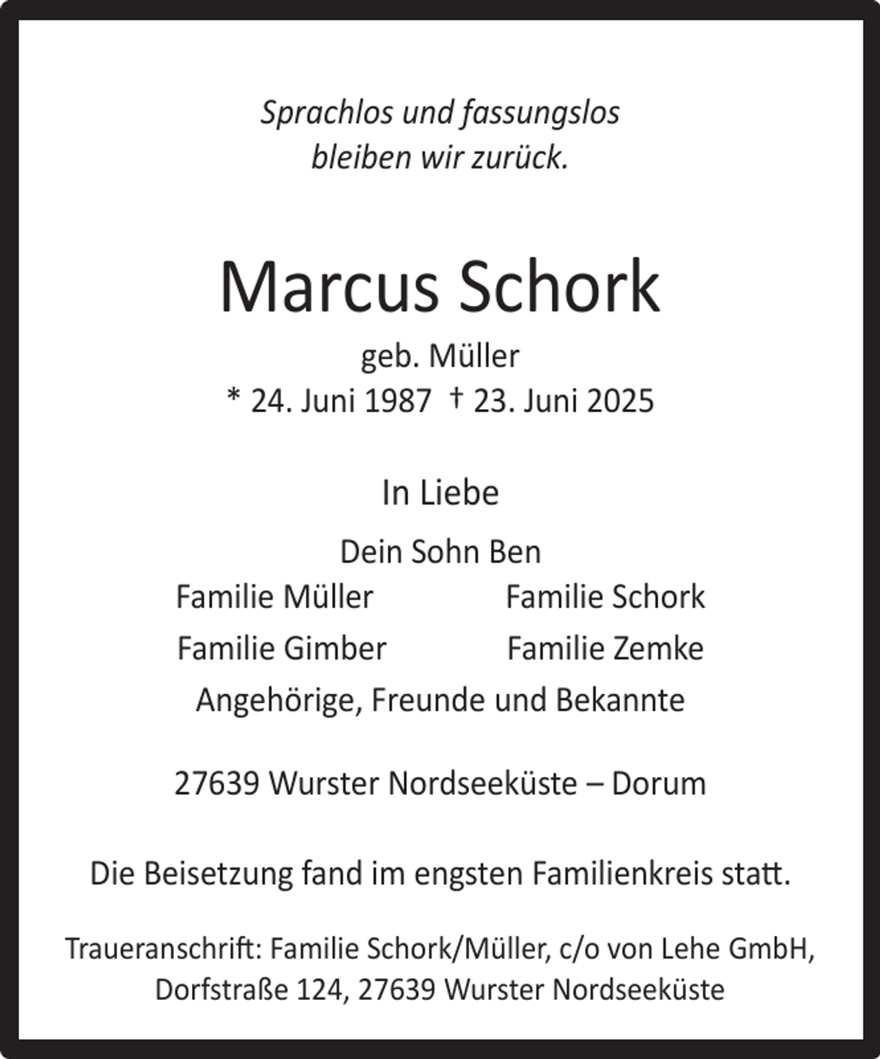 <p>Sprachlos und fassungslos<br />bleiben wir zurück.</p><p>Marcus Schork<br />geb. Müller<br />* 24. Juni 1987 † 23. Juni 2025</p><p>In Liebe<br />Dein Sohn Ben<br />Familie Müller<br />Familie Schork<br />Familie Gimber<br />Familie Zemke<br />Angehörige, Freunde und Bekannte<br />27639 Wurster Nordseeküste – Dorum<br />Die Beisetzung fand im engsten Familienkreis statt.<br />Traueranschrift: Familie Schork/Müller, c/o von Lehe GmbH,<br />Dorfstraße 124, 27639 Wurster Nordseeküste</p>