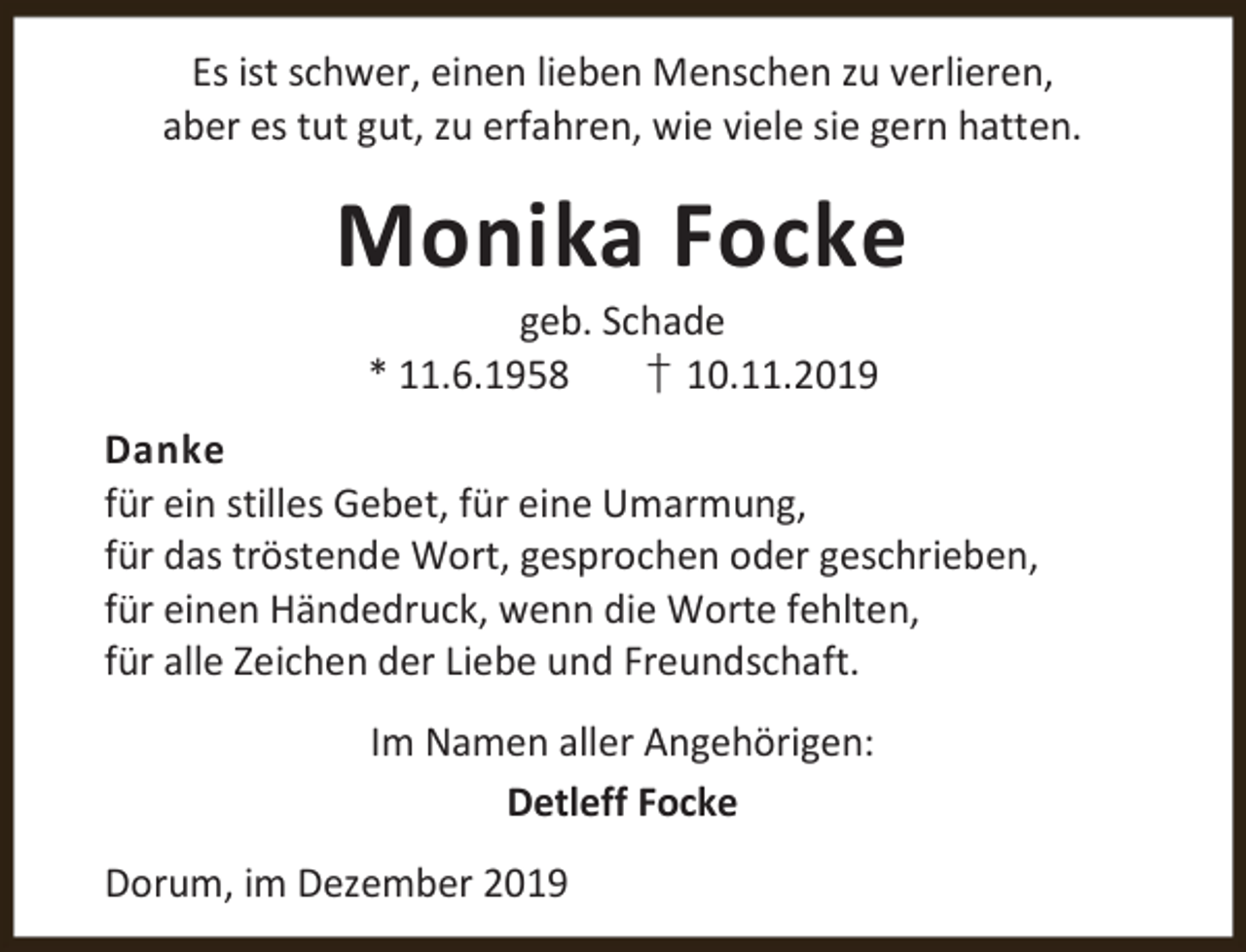<p>Es ist schwer, einen lieben Menschen zu verlieren,<br />aber es tut gut, zu erfahren, wie viele sie gern hatten.</p><p>Monika Focke<br />geb. Schade<br />* 11.6.1958<br />† 10.11.2019</p><p>Danke<br />für ein stilles Gebet, für eine Umarmung,<br />für das tröstende Wort, gesprochen oder geschrieben,<br />für einen Händedruck, wenn die Worte fehlten,<br />für alle Zeichen der Liebe und Freundschaft.<br />Im Namen aller Angehörigen:<br />Detleff Focke<br />Dorum, im Dezember 2019</p>