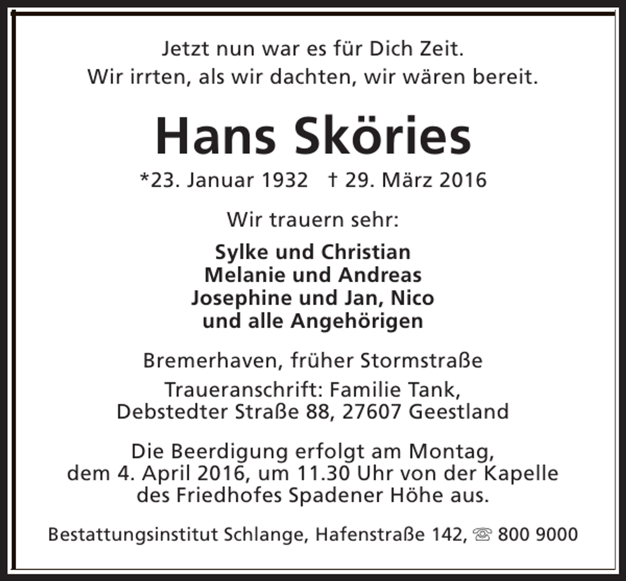 <p>Jetzt nun war es für Dich Zeit.<br />Wir irrten, als wir dachten, wir wären bereit.</p><p>Hans Sköries</p><p>*23. Januar 1932 † 29. März 2016<br />Wir trauern sehr:<br />Sylke und Christian<br />Melanie und Andreas<br />Josephine und Jan, Nico<br />und alle Angehörigen<br />Bremerhaven, früher Stormstraße<br />Traueranschrift: Familie Tank,<br />Debstedter Straße 88, 27607 Geestland<br />Die Beerdigung erfolgt am Montag,<br />dem 4. April 2016, um 11.30 Uhr von der Kapelle<br />des Friedhofes Spadener Höhe aus.<br />Bestattungsinstitut Schlange, Hafenstraße 142, s 800 9000</p>